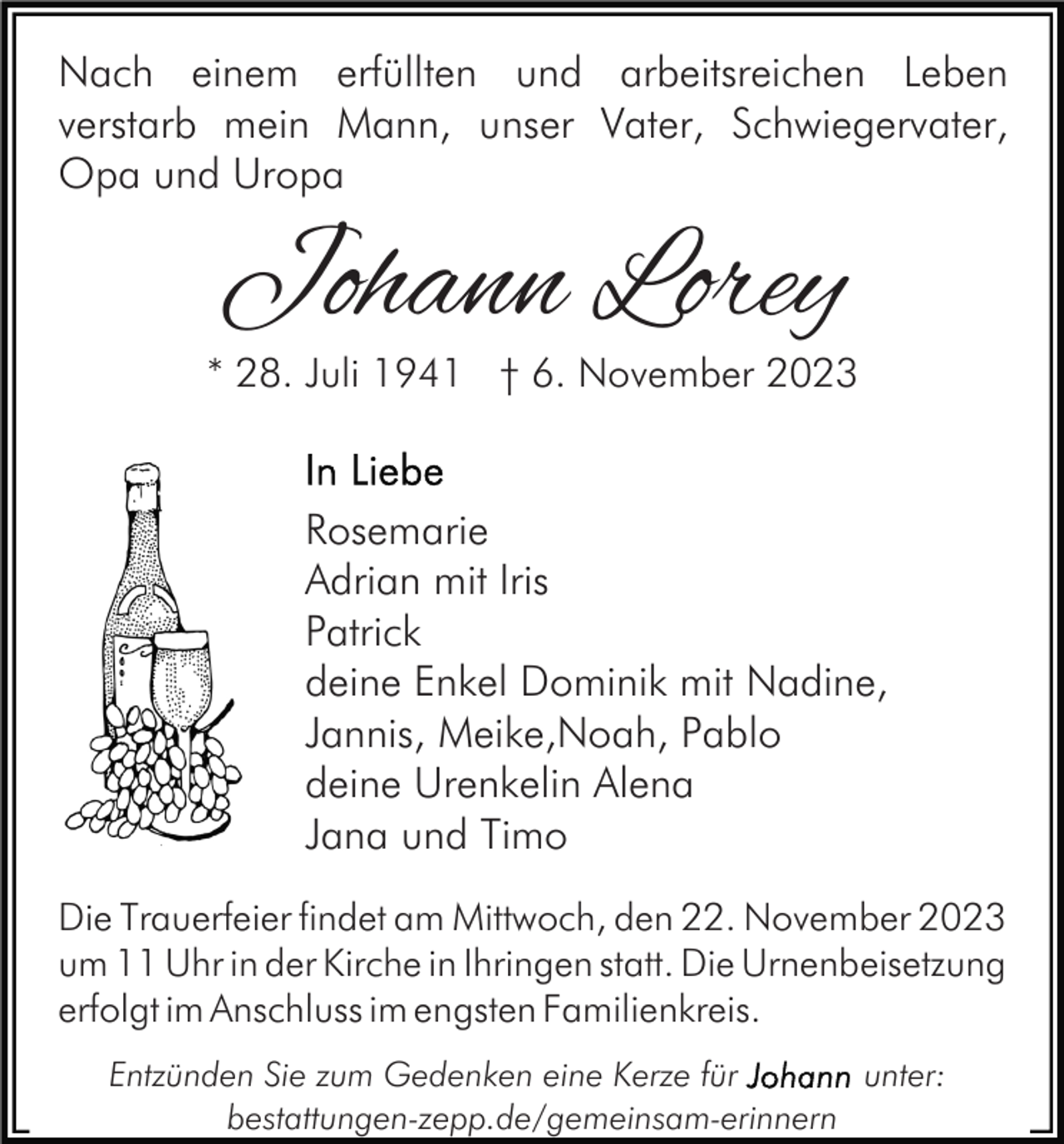 <p>Nach einem erfüllten und arbeitsreichen Leben<br />verstarb mein Mann, unser Vater, Schwiegervater,<br />Opa und Uropa</p><p>Johann Lorey</p><p>* 28. Juli 1941 † 6. November 2023</p><p>Rosemarie<br />Adrian mit Iris<br />Patrick<br />deine Enkel Dominik mit Nadine,<br />Jannis, Meike,Noah, Pablo<br />deine Urenkelin Alena<br />Jana und Timo<br />Die Trauerfeier findet am Mittwoch, den 22. November 2023<br />um 11 Uhr in der Kirche in Ihringen statt. Die Urnenbeisetzung<br />erfolgt im Anschluss im engsten Familienkreis.<br />Entzünden Sie zum Gedenken eine Kerze für<br />unter:<br />bestattungen-zepp.de/gemeinsam-erinnern</p>