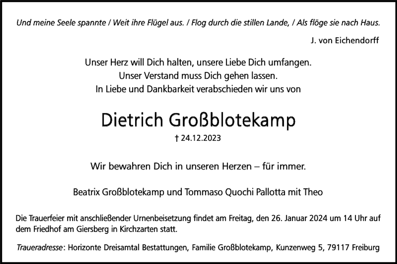 <p>Und meine Seele spannte / Weit ihre Flügel aus. / Flog durch die stillen Lande, / Als flöge sie nach Haus.<br />J. von Eichendorff</p><p>Unser Herz will Dich halten, unsere Liebe Dich umfangen.<br />Unser Verstand muss Dich gehen lassen.<br />In Liebe und Dankbarkeit verabschieden wir uns von</p><p>Dietrich Großblotekamp<br />† 24.12.2023</p><p>Wir bewahren Dich in unseren Herzen – für immer.<br />Beatrix Großblotekamp und Tommaso Quochi Pallotta mit Theo<br />Die Trauerfeier mit anschließender Urnenbeisetzung findet am Freitag, den 26. Januar 2024 um 14 Uhr auf<br />dem Friedhof am Giersberg in Kirchzarten statt.<br />Traueradresse: Horizonte Dreisamtal Bestattungen, Familie Großblotekamp, Kunzenweg 5, 79117 Freiburg</p>