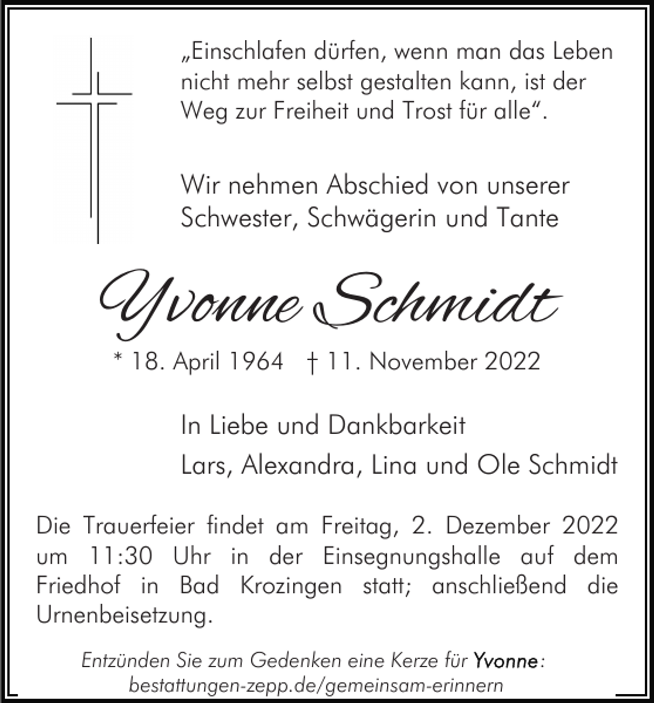 <p>„Einschlafen dürfen, wenn man das Leben<br />nicht mehr selbst gestalten kann, ist der<br />Weg zur Freiheit und Trost für alle“.</p><p>Wir nehmen Abschied von unserer<br />Schwester, Schwägerin und Tante</p><p>Yvonne Schmidt<br />* 18. April 1964 † 11. November 2022</p><p>In Liebe und Dankbarkeit<br />Lars, Alexandra, Lina und Ole Schmidt<br />Die Trauerfeier findet am Freitag, 2. Dezember 2022<br />um 11:30 Uhr in der Einsegnungshalle auf dem<br />Friedhof in Bad Krozingen statt; anschließend die<br />Urnenbeisetzung.<br />Entzünden Sie zum Gedenken eine Kerze für<br />bestattungen-zepp.de/gemeinsam-erinnern</p><p>:</p>