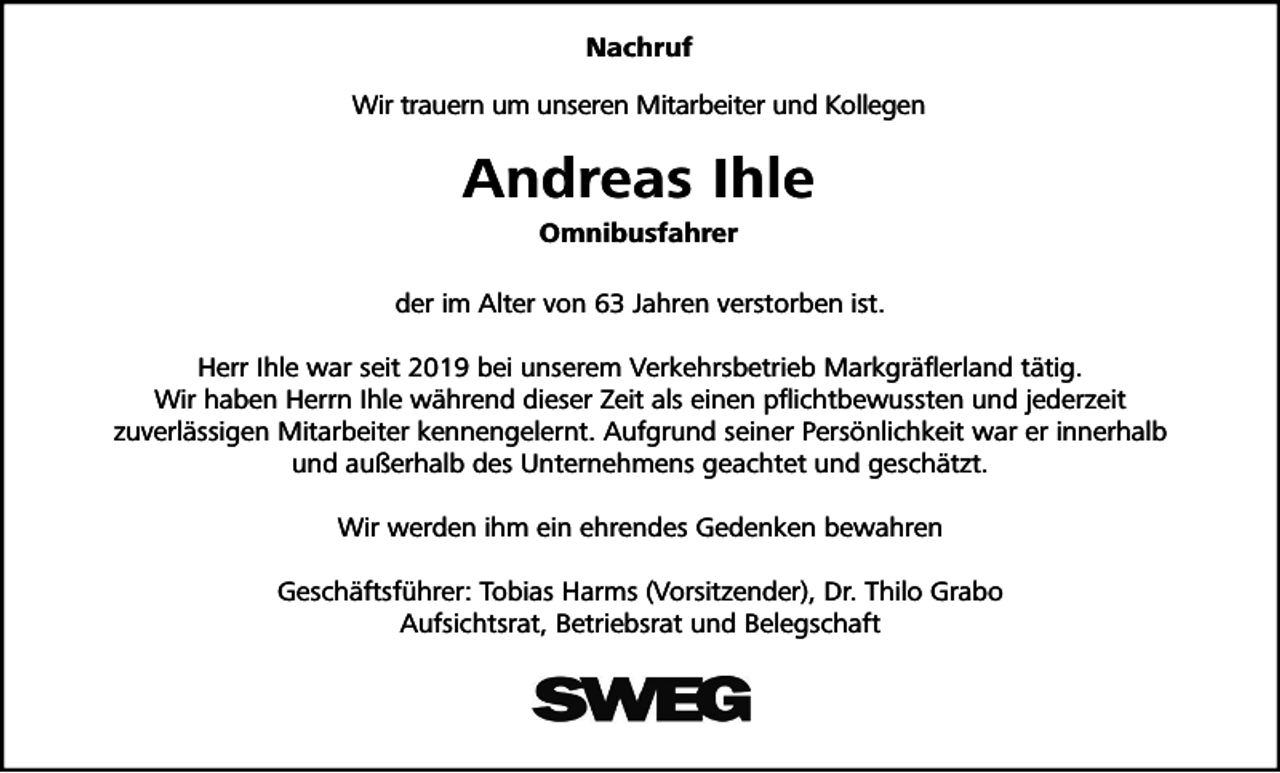 <p>Nachruf<br />Wir trauern um unseren Mitarbeiter und Kollegen</p><p>Andreas Ihle<br />Omnibusfahrer<br />der im Alter von 63 Jahren verstorben ist.<br />Herr Ihle war seit 2019 bei unserem Verkehrsbetrieb Markgräflerland tätig.<br />Wir haben Herrn Ihle während dieser Zeit als einen pflichtbewussten und jederzeit<br />zuverlässigen Mitarbeiter kennengelernt. Aufgrund seiner Persönlichkeit war er innerhalb<br />und außerhalb des Unternehmens geachtet und geschätzt.<br />Wir werden ihm ein ehrendes Gedenken bewahren<br />Geschäftsführer: Tobias Harms (Vorsitzender), Dr. Thilo Grabo<br />Aufsichtsrat, Betriebsrat und Belegschaft</p>