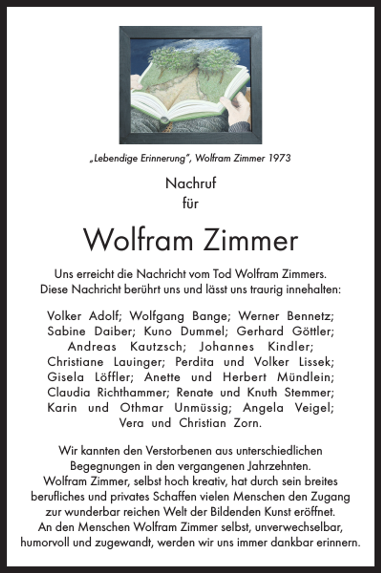 <p>„Lebendige Erinnerung“, Wolfram Zimmer 1973</p><p>Nachruf<br />für</p><p>Wolfram Zimmer<br />Uns erreicht die Nachricht vom Tod Wolfram Zimmers.<br />Diese Nachricht berührt uns und lässt uns traurig innehalten:<br />Volker Adolf; Wolfgang Bange; Werner Bennetz;<br />Sabine Daiber; Kuno Dummel; Gerhard Göttler;<br />Andreas Kautzsch; Johannes Kindler;<br />Christiane Lauinger; Perdita und Volker Lissek;<br />Gisela Löffler; Anette und Herbert Mündlein;<br />Claudia Richthammer; Renate und Knuth Stemmer;<br />Karin und Othmar Unmüssig; Angela Veigel;<br />Vera und Christian Zorn.<br />Wir kannten den Verstorbenen aus unterschiedlichen<br />Begegnungen in den vergangenen Jahrzehnten.<br />Wolfram Zimmer, selbst hoch kreativ, hat durch sein breites<br />berufliches und privates Schaffen vielen Menschen den Zugang<br />zur wunderbar reichen Welt der Bildenden Kunst eröffnet.<br />An den Menschen Wolfram Zimmer selbst, unverwechselbar,<br />humorvoll und zugewandt, werden wir uns immer dankbar erinnern.</p>