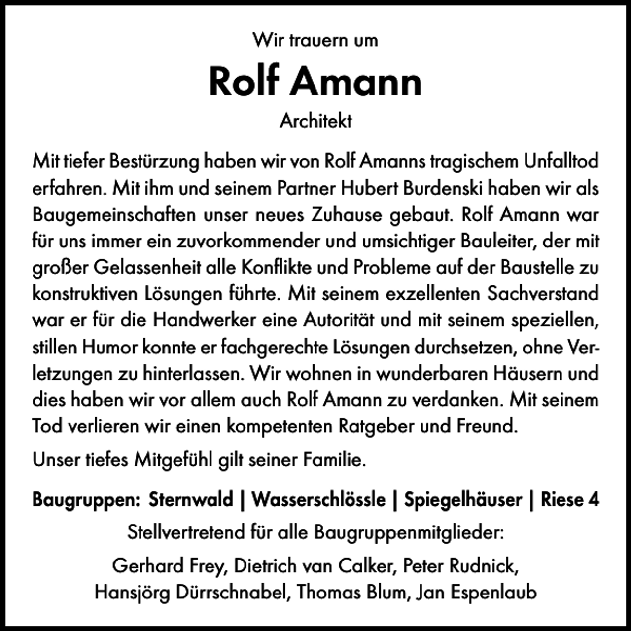 <p>Wir trauern um</p><p>Rolf Amann<br />Architekt<br />Mit tiefer Bestürzung haben wir von Rolf Amanns tragischem Unfalltod<br />erfahren. Mit ihm und seinem Partner Hubert Burdenski haben wir als<br />Baugemeinschaften unser neues Zuhause gebaut. Rolf Amann war<br />für uns immer ein zuvorkommender und umsichtiger Bauleiter, der mit<br />großer Gelassenheit alle Konflikte und Probleme auf der Baustelle zu<br />konstruktiven Lösungen führte. Mit seinem exzellenten Sachverstand<br />war er für die Handwerker eine Autorität und mit seinem speziellen,<br />stillen Humor konnte er fachgerechte Lösungen durchsetzen, ohne Verletzungen zu hinterlassen. Wir wohnen in wunderbaren Häusern und<br />dies haben wir vor allem auch Rolf Amann zu verdanken. Mit seinem<br />Tod verlieren wir einen kompetenten Ratgeber und Freund.<br />Unser tiefes Mitgefühl gilt seiner Familie.<br />Baugruppen: Sternwald | Wasserschlössle | Spiegelhäuser | Riese 4<br />Stellvertretend für alle Baugruppenmitglieder:<br />Gerhard Frey, Dietrich van Calker, Peter Rudnick,<br />Hansjörg Dürrschnabel, Thomas Blum, Jan Espenlaub</p>