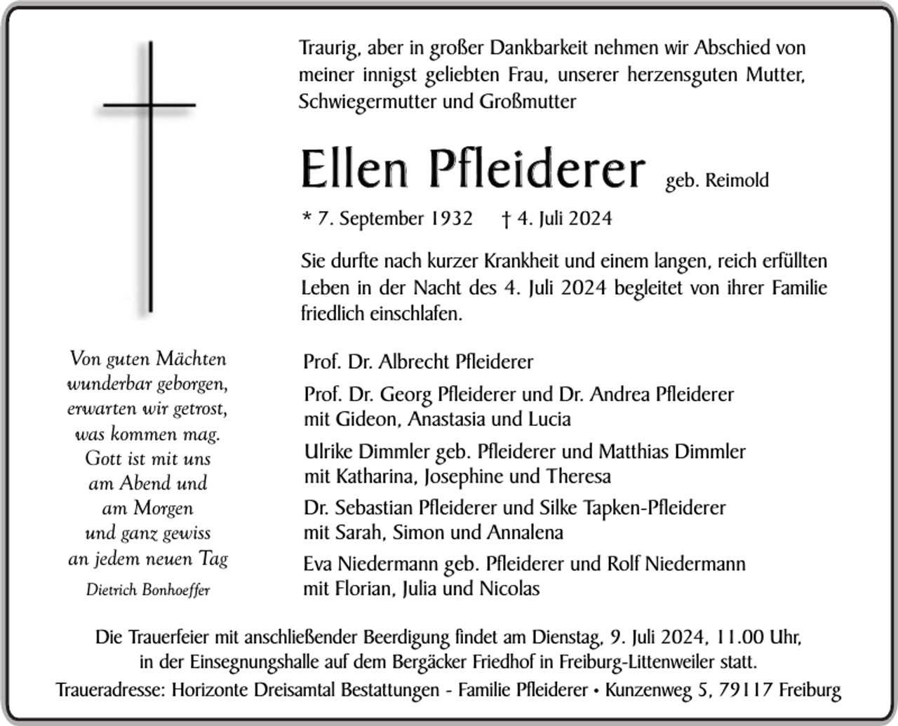 <p>Traurig, aber in großer Dankbarkeit nehmen wir Abschied von<br />meiner innigst geliebten Frau, unserer herzensguten Mutter,<br />Schwiegermutter und Großmutter</p><p>Ellen Pfleiderer<br />* 7. September 1932</p><p>geb. Reimold</p><p>† 4. Juli 2024</p><p>Sie durfte nach kurzer Krankheit und einem langen, reich erfüllten<br />Leben in der Nacht des 4. Juli 2024 begleitet von ihrer Familie<br />friedlich einschlafen.<br />Von guten Mächten<br />wunderbar geborgen,<br />erwarten wir getrost,<br />was kommen mag.<br />Gott ist mit uns<br />am Abend und<br />am Morgen<br />und ganz gewiss<br />an jedem neuen Tag<br />Dietrich Bonhoeffer</p><p>Prof. Dr. Albrecht Pfleiderer<br />Prof. Dr. Georg Pfleiderer und Dr. Andrea Pfleiderer<br />mit Gideon, Anastasia und Lucia<br />Ulrike Dimmler geb. Pfleiderer und Matthias Dimmler<br />mit Katharina, Josephine und Theresa<br />Dr. Sebastian Pfleiderer und Silke Tapken-Pfleiderer<br />mit Sarah, Simon und Annalena<br />Eva Niedermann geb. Pfleiderer und Rolf Niedermann<br />mit Florian, Julia und Nicolas</p><p>Die Trauerfeier mit anschließender Beerdigung findet am Dienstag, 9. Juli 2024, 11.00 Uhr,<br />in der Einsegnungshalle auf dem Bergäcker Friedhof in Freiburg-Littenweiler statt.<br />Traueradresse: Horizonte Dreisamtal Bestattungen - Familie Pfleiderer • Kunzenweg 5, 79117 Freiburg</p>