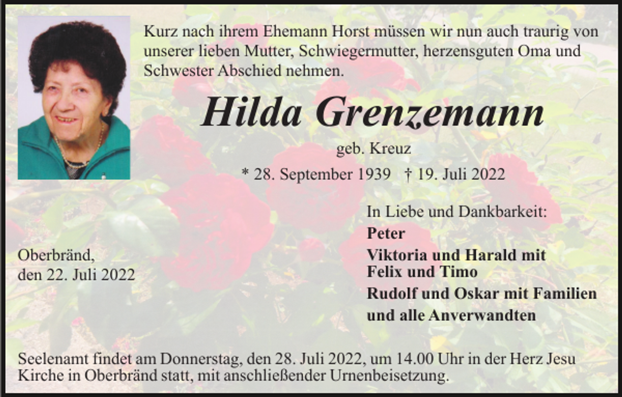 <p>Kurz nach ihrem Ehemann Horst müssen wir nun auch traurig von<br />unserer lieben Mutter, Schwiegermutter, herzensguten Oma und<br />Schwester Abschied nehmen.</p><p>Hilda Grenzemann<br />geb. Kreuz<br />* 28. September 1939 † 19. Juli 2022</p><p>Oberbränd,<br />den 22. Juli 2022</p><p>In Liebe und Dankbarkeit:<br />Peter<br />Viktoria und Harald mit<br />Felix und Timo<br />Rudolf und Oskar mit Familien<br />und alle Anverwandten</p><p>Seelenamt findet am Donnerstag, den 28. Juli 2022, um 14.00 Uhr in der Herz Jesu<br />Kirche in Oberbränd statt, mit anschließender Urnenbeisetzung.</p>