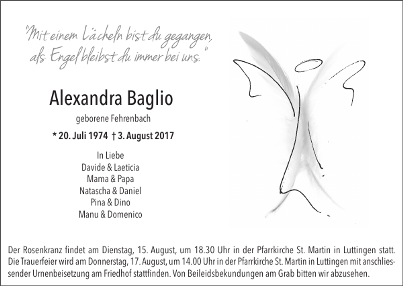 <p>Alexandra Baglio<br />geborene Fehrenbach</p><p>* 20. Juli 1974 † 3. August 2017<br />In Liebe<br />Davide &amp; Laeticia<br />Mama &amp; Papa<br />Natascha &amp; Daniel<br />Pina &amp; Dino<br />Manu &amp; Domenico<br />Der Rosenkranz findet am Dienstag, 15. August, um 18.30 Uhr in der Pfarrkirche St. Martin in Luttingen statt.<br />Die Trauerfeier wird am Donnerstag, 17. August, um 14.00 Uhr in der Pfarrkirche St. Martin in Luttingen mit anschliessender Urnenbeisetzung am Friedhof stattfinden. Von Beileidsbekundungen am Grab bitten wir abzusehen.</p>
