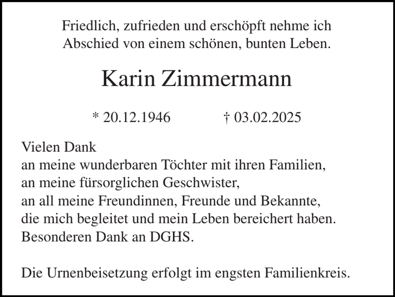 <p>Friedlich, zufrieden und erschöpft nehme ich<br />Abschied von einem schönen, bunten Leben.</p><p>Karin Zimmermann<br />* 20.12.1946</p><p>† 03.02.2025</p><p>Vielen Dank<br />an meine wunderbaren Töchter mit ihren Familien,<br />an meine fürsorglichen Geschwister,<br />an all meine Freundinnen, Freunde und Bekannte,<br />die mich begleitet und mein Leben bereichert haben.<br />Besonderen Dank an DGHS.<br />Die Urnenbeisetzung erfolgt im engsten Familienkreis.</p>