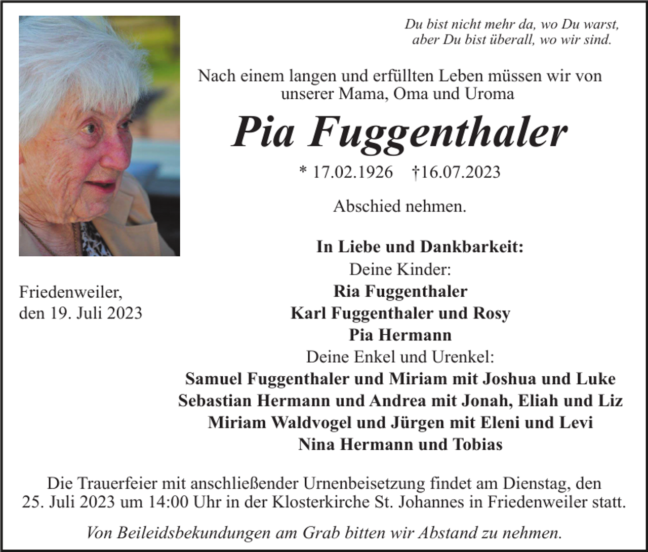 <p>Du bist nicht mehr da, wo Du warst,<br />aber Du bist überall, wo wir sind.</p><p>Nach einem langen und erfüllten Leben müssen wir von<br />unserer Mama, Oma und Uroma</p><p>Pia Fuggenthaler<br />* 17.02.1926</p><p>†16.07.2023</p><p>Abschied nehmen.</p><p>Friedenweiler,<br />den 19. Juli 2023</p><p>In Liebe und Dankbarkeit:<br />Deine Kinder:<br />Ria Fuggenthaler<br />Karl Fuggenthaler und Rosy<br />Pia Hermann<br />Deine Enkel und Urenkel:<br />Samuel Fuggenthaler und Miriam mit Joshua und Luke<br />Sebastian Hermann und Andrea mit Jonah, Eliah und Liz<br />Miriam Waldvogel und Jürgen mit Eleni und Levi<br />Nina Hermann und Tobias</p><p>Die Trauerfeier mit anschließender Urnenbeisetzung findet am Dienstag, den<br />25. Juli 2023 um 14:00 Uhr in der Klosterkirche St. Johannes in Friedenweiler statt.<br />Von Beileidsbekundungen am Grab bitten wir Abstand zu nehmen.</p>