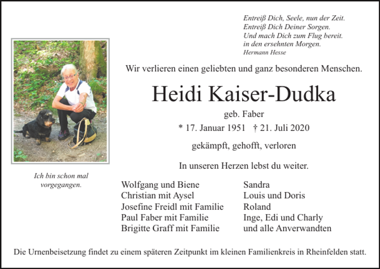 <p>Entreiß Dich, Seele, nun der Zeit.<br />Entreiß Dich Deiner Sorgen.<br />Und mach Dich zum Flug bereit.<br />in den ersehnten Morgen.<br />Hermann Hesse</p><p>Wir verlieren einen geliebten und ganz besonderen Menschen.</p><p>Heidi Kaiser-Dudka<br />geb. Faber<br />* 17. Januar 1951 † 21. Juli 2020<br />gekämpft, gehofft, verloren<br />In unseren Herzen lebst du weiter.<br />Ich bin schon mal<br />vorgegangen.</p><p>Wolfgang und Biene<br />Christian mit Aysel<br />Josefine Freidl mit Familie<br />Paul Faber mit Familie<br />Brigitte Graff mit Familie</p><p>Sandra<br />Louis und Doris<br />Roland<br />Inge, Edi und Charly<br />und alle Anverwandten</p><p>Die Urnenbeisetzung findet zu einem späteren Zeitpunkt im kleinen Familienkreis in Rheinfelden statt.</p>
