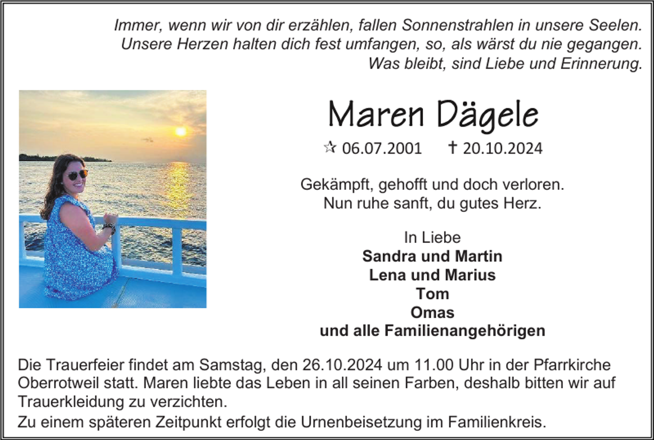 <p>Immer, wenn wir von dir erzählen, fallen Sonnenstrahlen in unsere Seelen.<br />Unsere Herzen halten dich fest umfangen, so, als wärst du nie gegangen.<br />Was bleibt, sind Liebe und Erinnerung.</p>
<p>* 06.07.2001</p>
<p><span>†</span> 20.10.2024</p>
<p>Gekämpft, gehofft und doch verloren.<br />Nun ruhe sanft, du gutes Herz.<br />In Liebe<br />Sandra und Martin<br />Lena und Marius<br />Tom<br />Omas<br />und alle Familienangehörigen<br />Die Trauerfeier findet am Samstag, den 26.10.2024 um 11.00 Uhr in der Pfarrkirche<br />Oberrotweil statt. Maren liebte das Leben in all seinen Farben, deshalb bitten wir auf<br />Trauerkleidung zu verzichten.<br />Zu einem späteren Zeitpunkt erfolgt die Urnenbeisetzung im Familienkreis.</p>