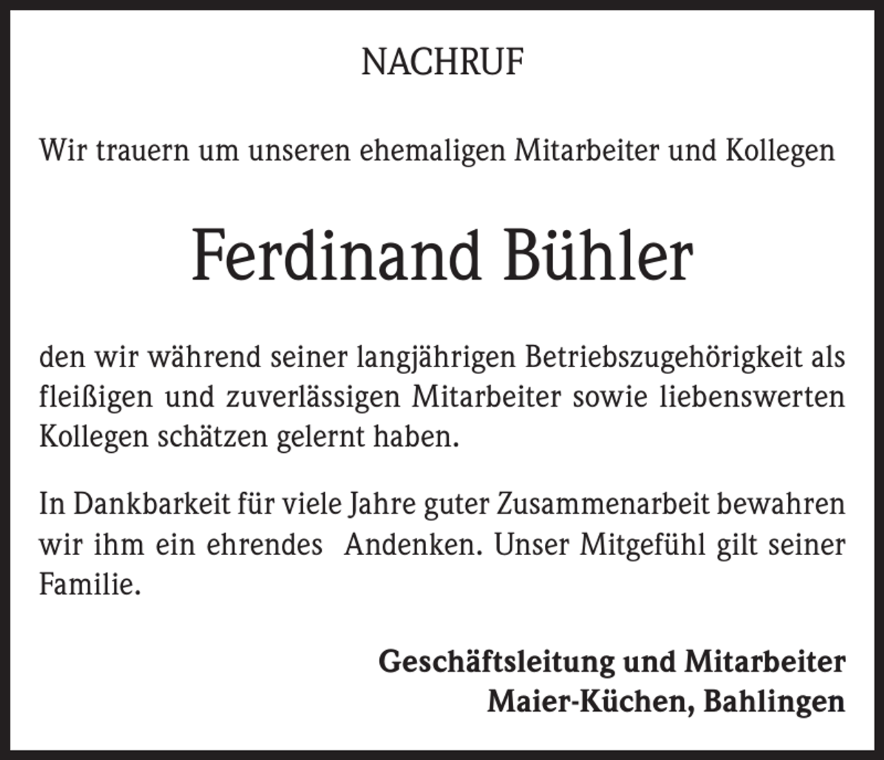 <p>NACHRUF<br />Wir trauern um unseren ehemaligen Mitarbeiter und Kollegen</p><p>Ferdinand Bühler<br />den wir während seiner langjährigen Betriebszugehörigkeit als<br />fleißigen und zuverlässigen Mitarbeiter sowie liebenswerten<br />Kollegen schätzen gelernt haben.<br />In Dankbarkeit für viele Jahre guter Zusammenarbeit bewahren<br />wir ihm ein ehrendes Andenken. Unser Mitgefühl gilt seiner<br />Familie.<br />Geschäftsleitung und Mitarbeiter<br />Maier-Küchen, Bahlingen</p>