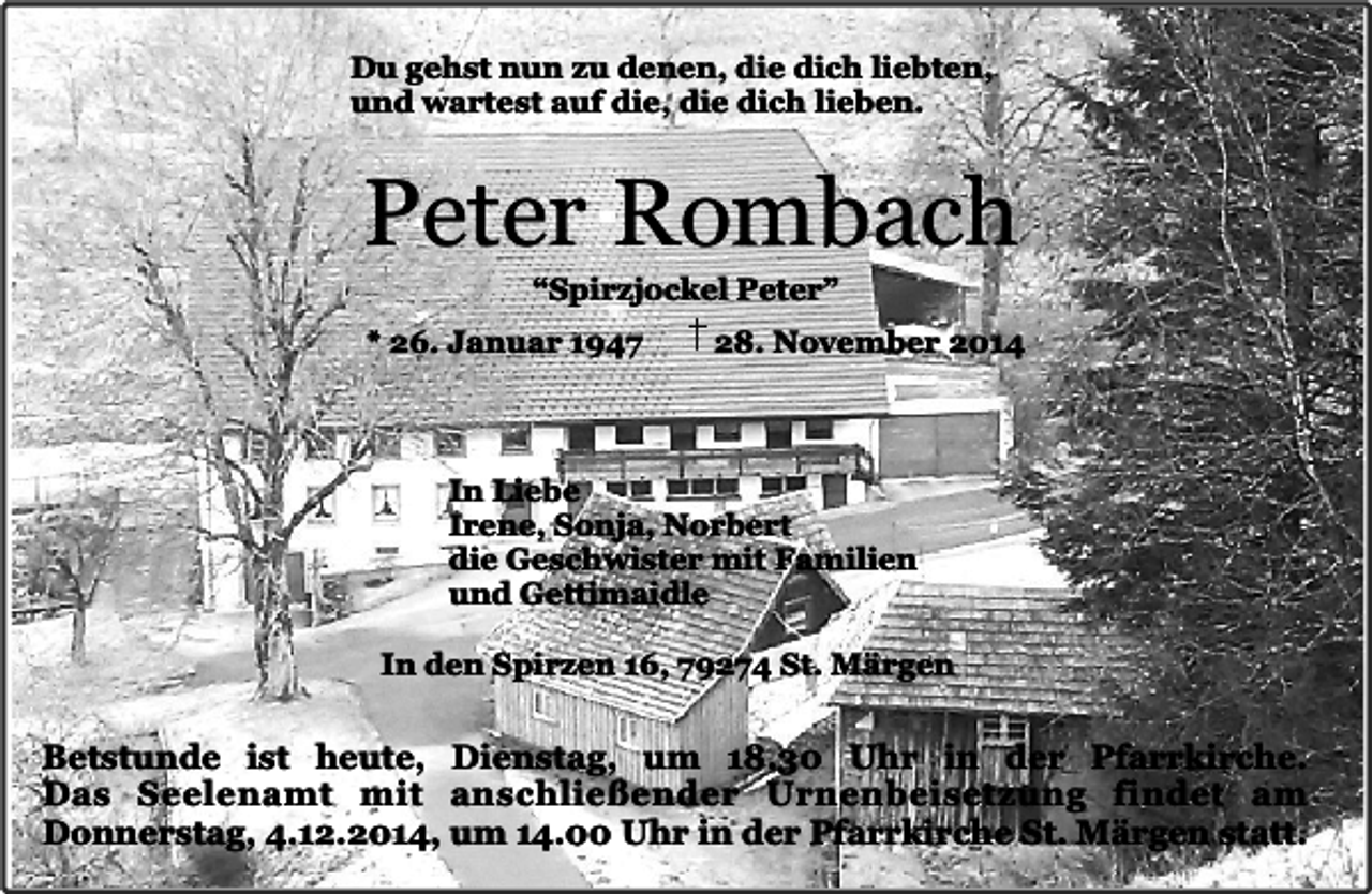 <p>Du gehst nun zu denen, die dich liebten,<br />und wartest auf die, die dich lieben.</p><p>Peter Rombach<br />“Spirzjockel Peter”</p><p>* 26. Januar 1947</p><p>28. November 2014</p><p>In Liebe<br />Irene, Sonja, Norbert<br />die Geschwister mit Familien<br />und Gettimaidle<br />In den Spirzen 16, 79274 St. Märgen</p><p>Betstunde ist heute, Dienstag, um 18.30 Uhr in der Pfarrkirche.<br />Das Seelenamt mit anschließender Urnenbeisetzung findet am<br />Donnerstag, 4.12.2014, um 14.00 Uhr in der Pfarrkirche St. Märgen statt.</p>