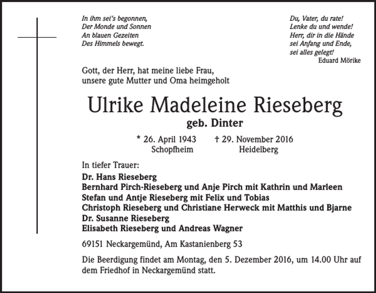 <p>In ihm sei‘s begonnen,<br />Der Monde und Sonnen<br />An blauen Gezeiten<br />Des Himmels bewegt.</p><p>Du, Vater, du rate!<br />Lenke du und wende!<br />Herr, dir in die Hände<br />sei Anfang und Ende,<br />sei alles gelegt!<br />Eduard Mörike</p><p>Gott, der Herr, hat meine liebe Frau,<br />unsere gute Mutter und Oma heimgeholt</p><p>Ulrike Madeleine Rieseberg<br />geb. Dinter</p><p>* 26. April 1943 † 29. November 2016<br />Schopfheim Heidelberg</p><p>In tiefer Trauer:<br />Dr. Hans Rieseberg<br />Bernhard Pirch-Rieseberg und Anje Pirch mit Kathrin und Marleen<br />Stefan und Antje Rieseberg mit Felix und Tobias<br />Christoph Rieseberg und Christiane Herweck mit Matthis und Bjarne<br />Dr. Susanne Rieseberg<br />Elisabeth Rieseberg und Andreas Wagner<br />69151 Neckargemünd, Am Kastanienberg 53<br />Die Beerdigung findet am Montag, den 5. Dezember 2016, um 14.00 Uhr auf<br />dem Friedhof in Neckargemünd statt.</p>