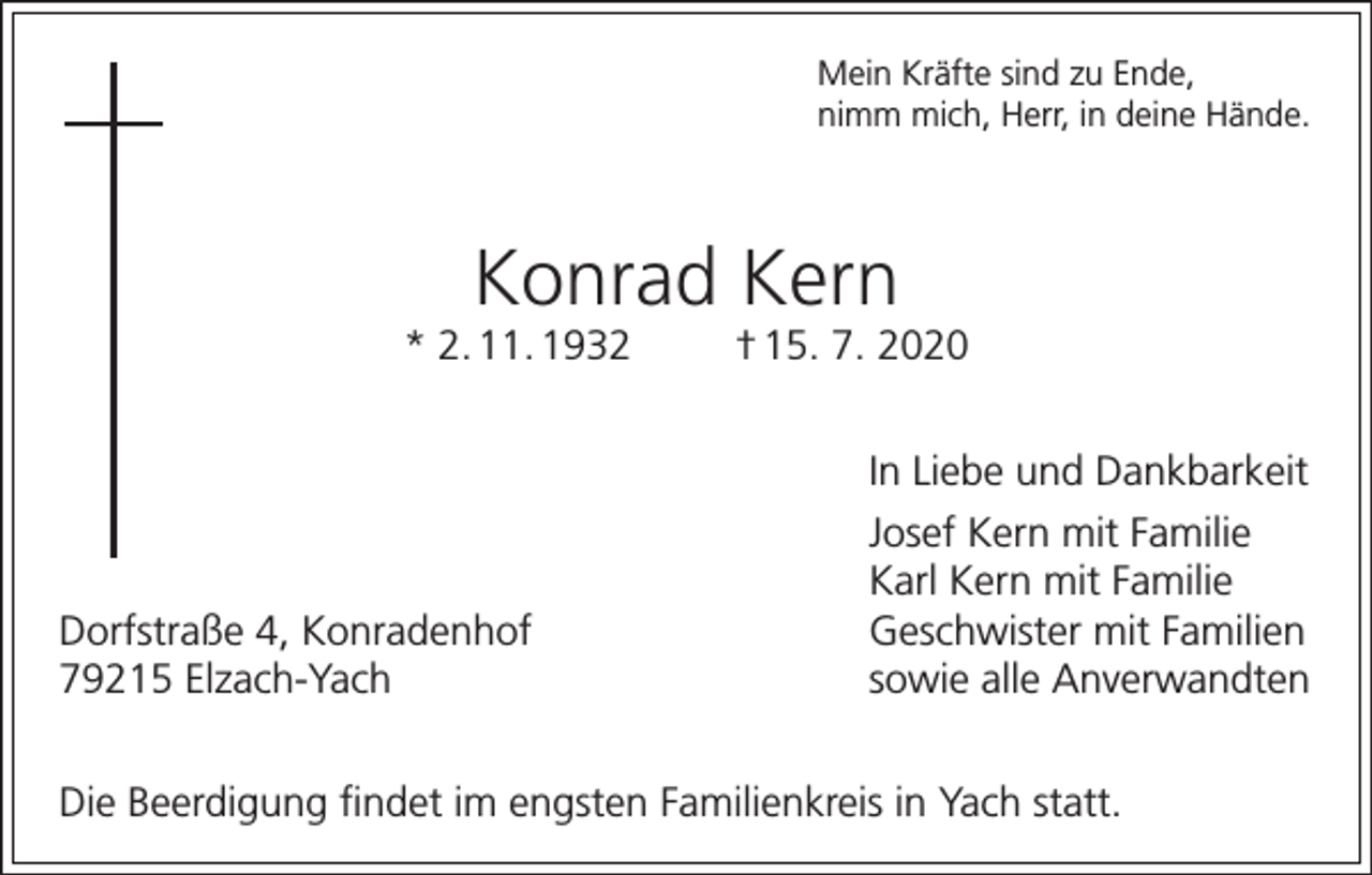 <p>Mein Kräfte sind zu Ende,<br />nimm mich, Herr, in deine Hände.</p><p>Konrad Kern<br />* 2. 11. 1932</p><p>Dorfstraße 4, Konradenhof<br />79215 Elzach-Yach</p><p>† 15. 7. 2020<br />In Liebe und Dankbarkeit<br />Josef Kern mit Familie<br />Karl Kern mit Familie<br />Geschwister mit Familien<br />sowie alle Anverwandten</p><p>Die Beerdigung findet im engsten Familienkreis in Yach statt.</p>