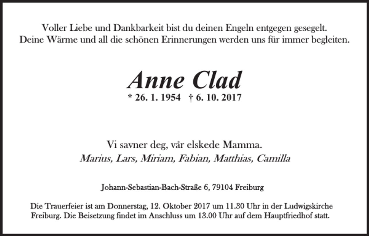 <p>VVoller<br />oll er LiLiebe<br />e b e uund<br />n d Dankbarkeit<br />D a n k b a r k eit bist<br />bist du<br />d u deinen<br />d ei n e n Engeln<br />E n g eln eentgegen<br />nt g e g e n ggesegelt.<br />es e g elt.<br />D ei n e Wärme<br />W är m e uund<br />n d allalldidie<br />e schönen<br />s c h ö n e n Erinnerungen<br />Eri n n er u n g e n werden<br />wer d e n uns<br />u ns ffür<br />ür iimmer<br />m m er begleiten.<br />b e gl eit e n.<br />Deine</p><p>Clad<br />AAnne<br />n n e Cl<br />ad</p><p>1. 11954<br />6. 110.<br />** 226.<br />6. 1.<br />9 5 4 †† 6.<br />0. 22</p><p>Vi ssavner<br />Vi<br />a v n er ddeg,<br />e g, vvar<br />ar°° els<br />elskede<br />k e d e Mamma.<br />M a m m a.<br />MMarius,<br />ari us, LLars,<br />ars, Miri<br />Miriam,<br />a m, F Fabian,<br />a b i a n, Matthias,<br />M att hi as, Camilla<br />C a mill a</p>