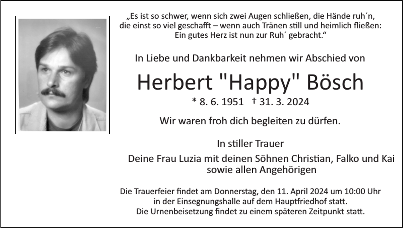 <p>„Es ist so schwer, wenn sich zwei Augen schließen, die Hände ruh´n,<br />die einst so viel geschafft– wenn auch Tränen still und heimlich ﬂießen:<br />Ein gutes Herz ist nun zur Ruh´ gebracht.“</p><p>In Liebe und Dankbarkeit nehmen wir Abschied von</p><p>Herbert "Happy" Bösch<br />* 8. 6. 1951 † 31. 3. 2024<br />Wir waren froh dich begleiten zu dürfen.<br />In stiller Trauer<br />Deine Frau Luzia mit deinen Söhnen Christian, Falko und Kai<br />sowie allen Angehörigen<br />Die Trauerfeier ﬁndet am Donnerstag, den 11. April 2024 um 10:00 Uhr<br />in der Einsegnungshalle auf dem Hauptfriedhof statt<br />Die Urnenbeisetzung ﬁndet zu einem späteren Zeitpunkt statt.</p>