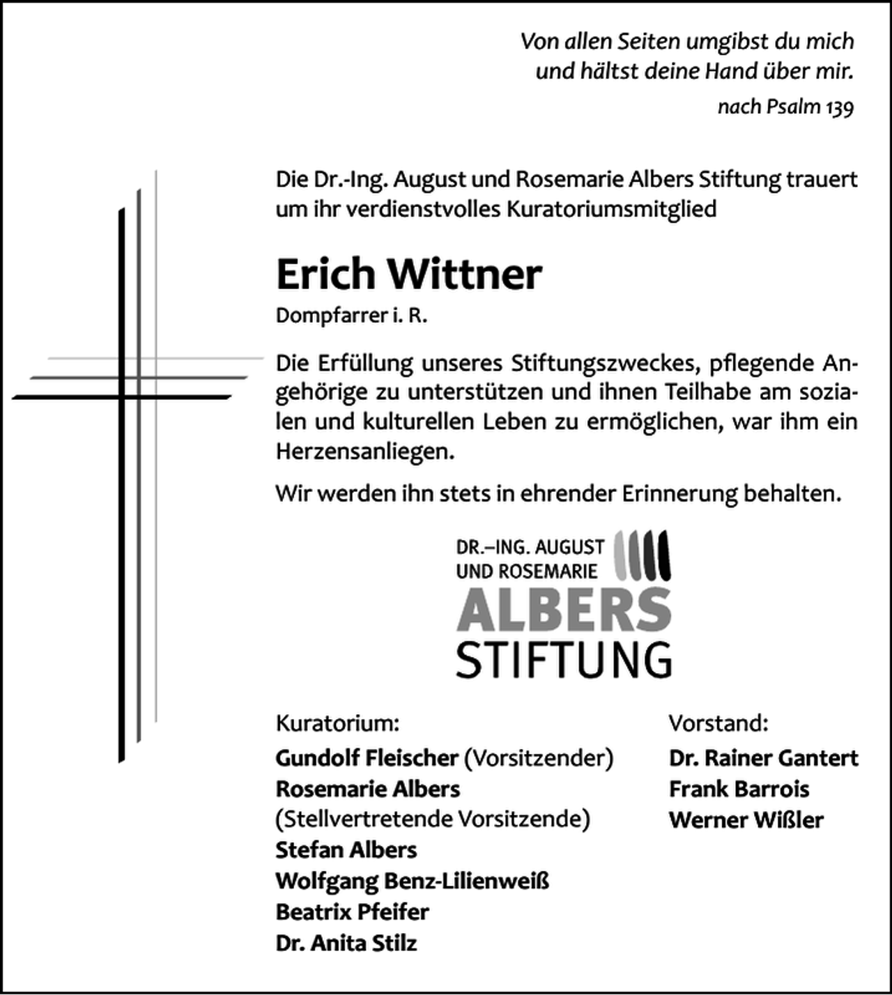 <p>Von allen Seiten umgibst du mich<br />und hältst deine Hand über mir.<br />nach Psalm 139</p><p>Die Dr.-Ing. August und Rosemarie Albers Stiftung trauert<br />um ihr verdienstvolles Kuratoriumsmitglied</p><p>Erich Wittner<br />Dompfarrer i. R.</p><p>Die Erfüllung unseres Stiftungszweckes, pflegende Angehörige zu unterstützen und ihnen Teilhabe am sozialen und kulturellen Leben zu ermöglichen, war ihm ein<br />Herzensanliegen.<br />Wir werden ihn stets in ehrender Erinnerung behalten.</p><p>Kuratorium:<br />Gundolf Fleischer (Vorsitzender)<br />Rosemarie Albers<br />(Stellvertretende Vorsitzende)<br />Stefan Albers<br />Wolfgang Benz-Lilienweiß<br />Beatrix Pfeifer<br />Dr. Anita Stilz</p><p>Vorstand:<br />Dr. Rainer Gantert<br />Frank Barrois<br />Werner Wißler</p>