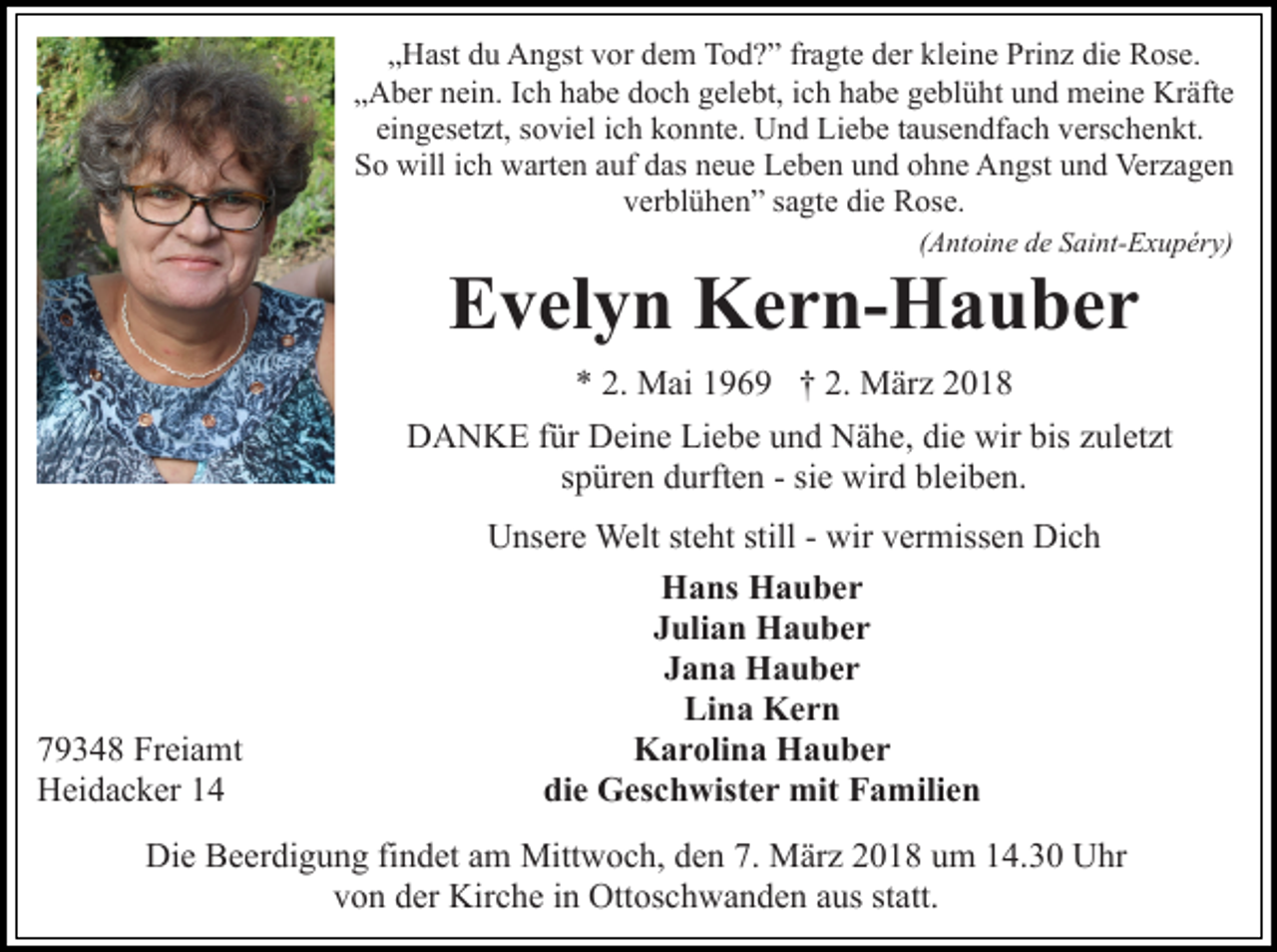 <p>„Hast du Angst vor dem Tod?” fragte der kleine Prinz die Rose.<br />„Aber nein. Ich habe doch gelebt, ich habe geblüht und meine Kräfte<br />eingesetzt, soviel ich konnte. Und Liebe tausendfach verschenkt.<br />So will ich warten auf das neue Leben und ohne Angst und Verzagen<br />verblühen” sagte die Rose.<br />(Antoine de Saint-Exupéry)</p><p>Evelyn Kern-Hauber</p><p>* 2. Mai 1969 † 2. März 2018<br />DANKE für Deine Liebe und Nähe, die wir bis zuletzt<br />spüren durften - sie wird bleiben.</p><p>79348 Freiamt<br />Heidacker 14</p><p>Unsere Welt steht still - wir vermissen Dich<br />Hans Hauber<br />Julian Hauber<br />Jana Hauber<br />Lina Kern<br />Karolina Hauber<br />die Geschwister mit Familien</p><p>Die Beerdigung findet am Mittwoch, den 7. März 2018 um 14.30 Uhr<br />von der Kirche in Ottoschwanden aus statt.</p>