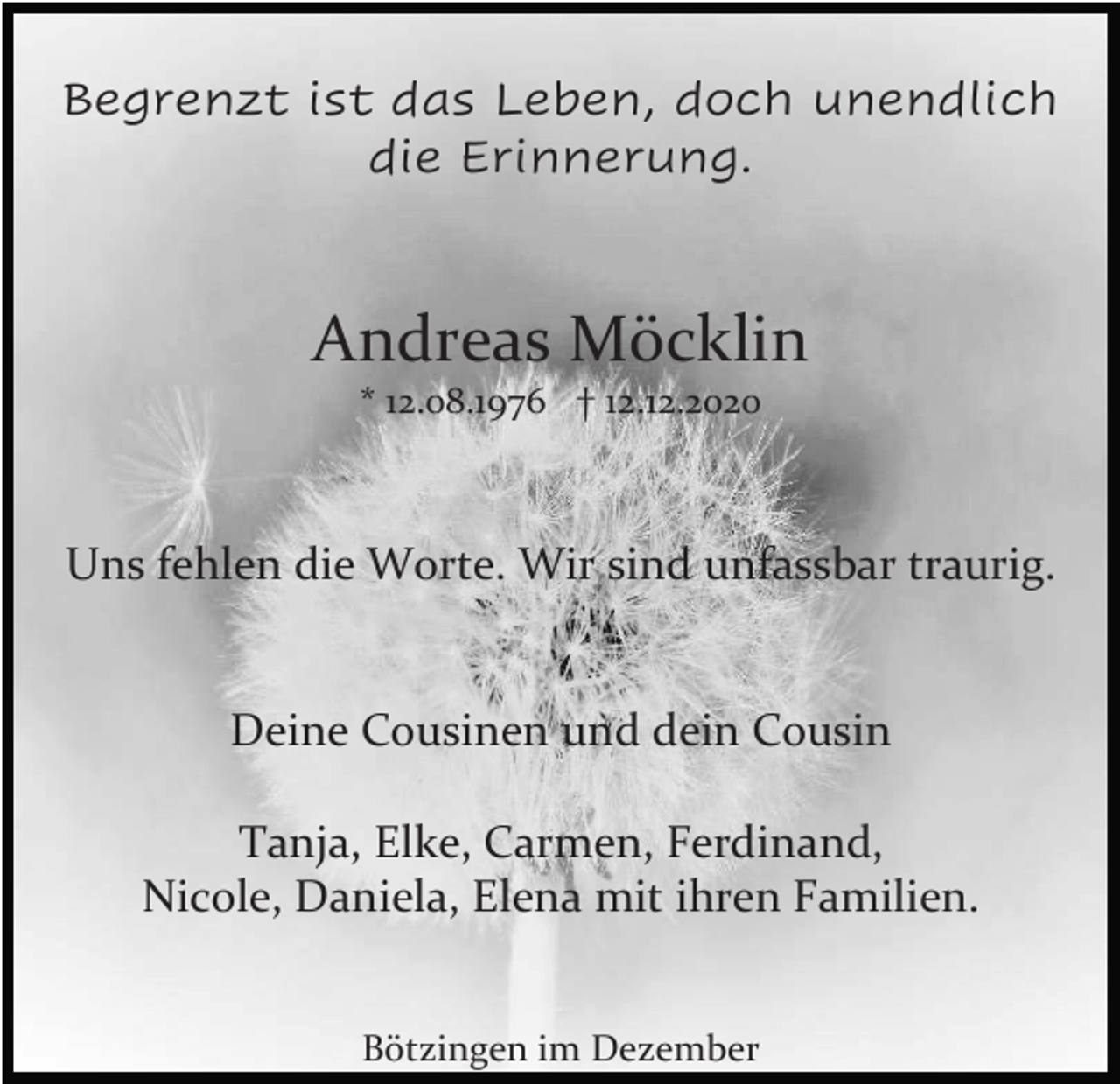 <p>Begrenzt ist das Leben, doch unendlich<br />die Erinnerung.</p><p>Andreas Möcklin<br />* 12.08.1976 † 12.12.2020</p><p>Uns fehlen die Worte. Wir sind unfassbar traurig.</p><p>Deine Cousinen und dein Cousin<br />Tanja, Elke, Carmen, Ferdinand,<br />Nicole, Daniela, Elena mit ihren Familien.<br />Bötzingen im Dezember</p>