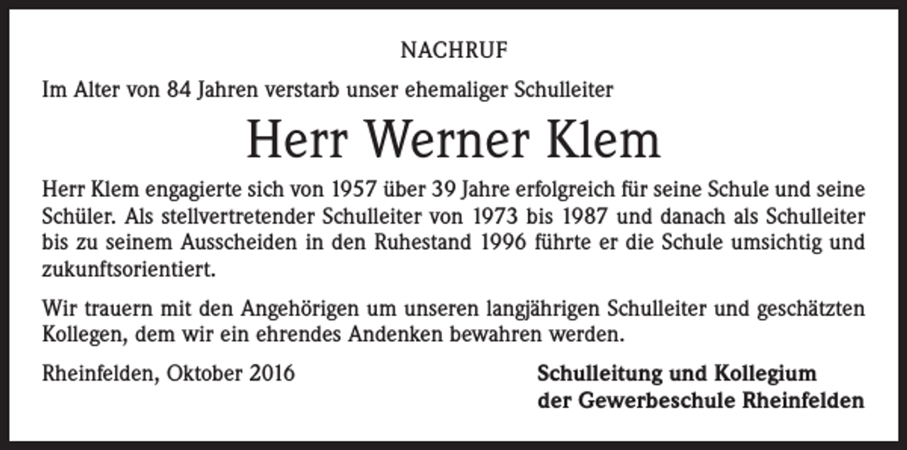 <p>nachruf<br />Im Alter von 84 Jahren verstarb unser ehemaliger Schulleiter</p><p>Herr Werner Klem<br />Herr Klem engagierte sich von 1957 über 39 Jahre erfolgreich für seine Schule und seine<br />Schüler. Als stellvertretender Schulleiter von 1973 bis 1987 und danach als Schulleiter<br />bis zu seinem Ausscheiden in den Ruhestand 1996 führte er die Schule umsichtig und<br />zukunfts­orientiert.<br />Wir trauern mit den Angehörigen um unseren langjährigen Schulleiter und geschätzten<br />­Kollegen, dem wir ein ehrendes Andenken bewahren werden.<br />Rheinfelden, Oktober 2016</p><p>Schulleitung und Kollegium<br />der Gewerbeschule Rheinfelden</p>