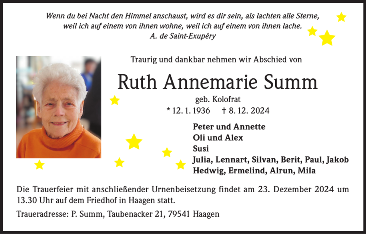 <p>Wenn du bei Nacht den Himmel anschaust, wird es dir sein, als lachten alle Sterne,<br />weil ich auf einem von ihnen wohne, weil ich auf einem von ihnen lache.<br />A. de Saint-Exupéry</p>

<p>Traurig und dankbar nehmen wir Abschied von</p>
<p>Ruth Annemarie Summ</p>
<p>geb. Kolofrat<br />* 12. 1. 1936 † 8. 12. 2024</p>

<p>Peter und Annette<br />Oli und Alex<br />Susi<br />Julia, Lennart, Silvan, Berit, Paul, Jakob<br />Hedwig, Ermelind, Alrun, Mila</p>
<p>Die Trauerfeier mit anschließender Urnenbeisetzung findet am 23. Dezember 2024 um<br />13.30 Uhr auf dem Friedhof in Haagen statt.<br />Traueradresse: P. Summ, Taubenacker 21, 79541 Haagen</p>