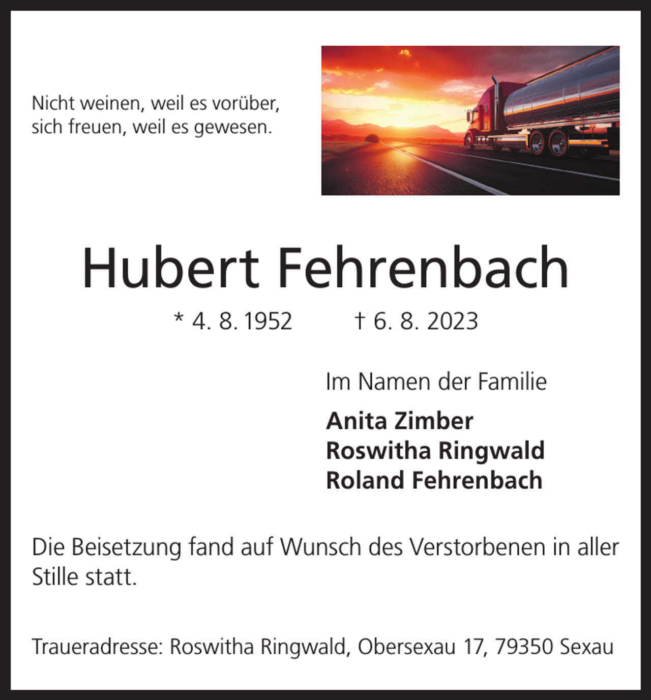 <p>Nicht weinen, weil es vorüber,<br />sich freuen, weil es gewesen.</p><p>Hubert Fehrenbach<br />* 4. 8. 1952</p><p>† 6. 8. 2023<br />Im Namen der Familie<br />Anita Zimber<br />Roswitha Ringwald<br />Roland Fehrenbach</p><p>Die Beisetzung fand auf Wunsch des Verstorbenen in aller<br />Stille statt.<br />Traueradresse: Roswitha Ringwald, Obersexau 17, 79350 Sexau</p>