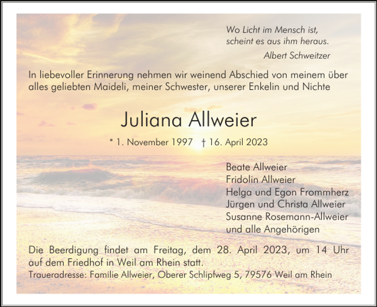 <p>Wo Licht im Mensch ist,<br />scheint es aus ihm heraus.<br />Albert Schweitzer</p><p>In liebevoller Erinnerung nehmen wir weinend Abschied von meinem über<br />alles geliebten Maideli, meiner Schwester, unserer Enkelin und Nichte</p><p>Juliana Allweier<br />* 1. November 1997 † 16. April 2023</p><p>Beate Allweier<br />Fridolin Allweier<br />Helga und Egon Frommherz<br />Jürgen und Christa Allweier<br />Susanne Rosemann-Allweier<br />und alle Angehörigen<br />Die Beerdigung findet am Freitag, dem 28. April 2023, um 14 Uhr<br />auf dem Friedhof in Weil am Rhein statt.<br />Traueradresse: Familie Allweier, Oberer Schlipfweg 5, 79576 Weil am Rhein</p>