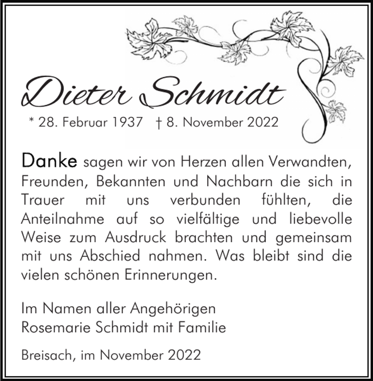 <p>Dieter Schmidt<br />* 28. Februar 1937 † 8. November 2022</p><p>sagen wir von Herzen allen Verwandten,<br />Freunden, Bekannten und Nachbarn die sich in<br />Trauer mit uns verbunden fühlten, die<br />Anteilnahme auf so vielfältige und liebevolle<br />Weise zum Ausdruck brachten und gemeinsam<br />mit uns Abschied nahmen. Was bleibt sind die<br />vielen schönen Erinnerungen.<br />Im Namen aller Angehörigen<br />Rosemarie Schmidt mit Familie<br />Breisach, im November 2022</p>