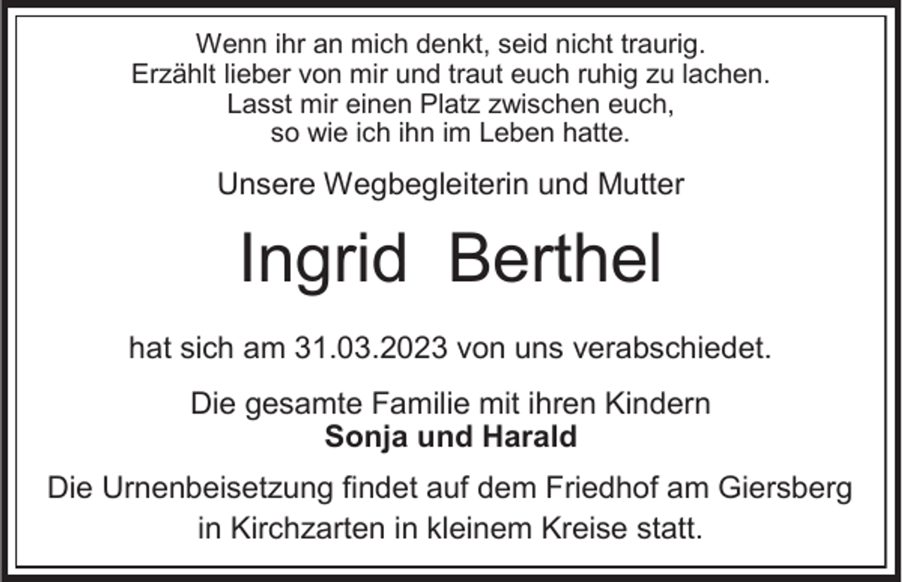 <p>Wenn ihr an mich denkt, seid nicht traurig.<br />Erzählt lieber von mir und traut euch ruhig zu lachen.<br />Lasst mir einen Platz zwischen euch,<br />so wie ich ihn im Leben hatte.</p><p>Unsere Wegbegleiterin und Mutter</p><p>Ingrid Berthel<br />hat sich am 31.03.2023 von uns verabschiedet.</p><p>Die gesamte Familie mit ihren Kindern<br />Sonja und Harald<br />Die Urnenbeisetzung findet auf dem Friedhof am Giersberg<br />in Kirchzarten in kleinem Kreise statt.</p>
