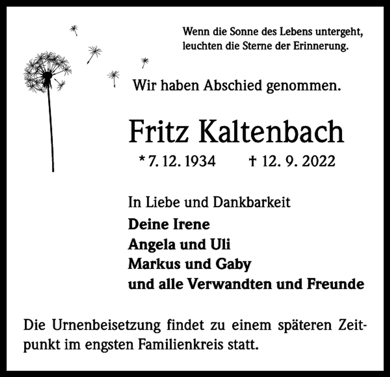 <p>Wenn die Sonne des Lebens untergeht,<br />leuchten die Sterne der Erinnerung.</p><p>Wir haben Abschied genommen.</p><p>Fritz Kaltenbach<br />* 7. 12. 1934 † 12. 9. 2022<br />In Liebe und Dankbarkeit<br />Deine Irene<br />Angela und Uli<br />Markus und Gaby<br />und alle Verwandten und Freunde<br />Die Urnenbeisetzung findet zu einem späteren Zeitpunkt im engsten Familienkreis statt.</p>