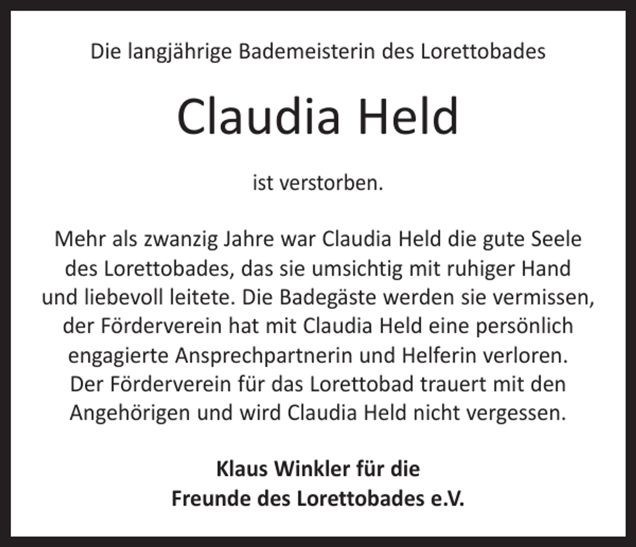 <p>Die langjährige Bademeisterin des Lorettobades</p><p>Claudia Held<br />ist verstorben.<br />Mehr als zwanzig Jahre war Claudia Held die gute Seele<br />des Lorettobades, das sie umsichtig mit ruhiger Hand<br />und liebevoll leitete. Die Badegäste werden sie vermissen,<br />der Förderverein hat mit Claudia Held eine persönlich<br />engagierte Ansprechpartnerin und Helferin verloren.<br />Der Förderverein für das Lorettobad trauert mit den<br />­Angehörigen und wird Claudia Held nicht vergessen.<br />Klaus Winkler für die<br />Freunde des Lorettobades e.V.</p>