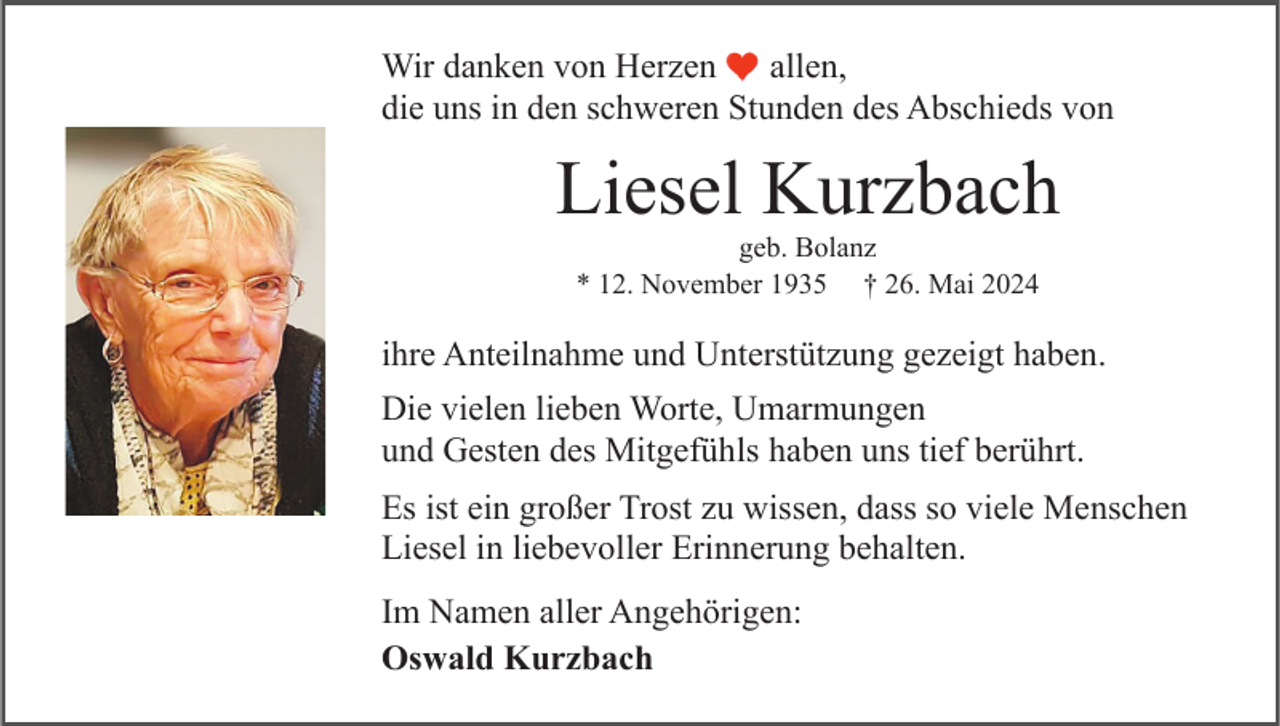 <p>Wir danken von Herzen<br />allen,<br />die uns in den schweren Stunden des Abschieds von</p><p>Liesel Kurzbach<br />geb. Bolanz<br />* 12. November 1935 † 26. Mai 2024</p><p>ihre Anteilnahme und Unterstützung gezeigt haben.<br />Die vielen lieben Worte, Umarmungen<br />und Gesten des Mitgefühls haben uns tief berührt.<br />Es ist ein großer Trost zu wissen, dass so viele Menschen<br />Liesel in liebevoller Erinnerung behalten.<br />Im Namen aller Angehörigen:<br />Oswald Kurzbach</p>