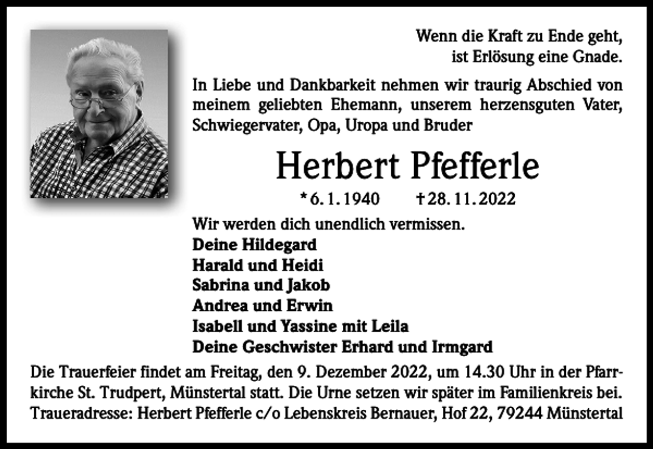 <p>Wenn die Kraft zu Ende geht,<br />ist Erlösung eine Gnade.<br />In Liebe und Dankbarkeit nehmen wir traurig Abschied von<br />meinem geliebten Ehemann, unserem herzensguten Vater,<br />Schwiegervater, Opa, Uropa und Bruder</p><p>Herbert Pfefferle</p><p>* 6. 1. 1940 † 28. 11. 2022<br />Wir werden dich unendlich vermissen.<br />Deine Hildegard<br />Harald und Heidi<br />Sabrina und Jakob<br />Andrea und Erwin<br />Isabell und Yassine mit Leila<br />Deine Geschwister Erhard und Irmgard<br />Die Trauerfeier findet am Freitag, den 9. Dezember 2022, um 14.30 Uhr in der Pfarrkirche St. Trudpert, Münstertal statt. Die Urne setzen wir später im Familienkreis bei.<br />Traueradresse: Herbert Pfefferle c/o Lebenskreis Bernauer, Hof 22, 79244 Münstertal</p>