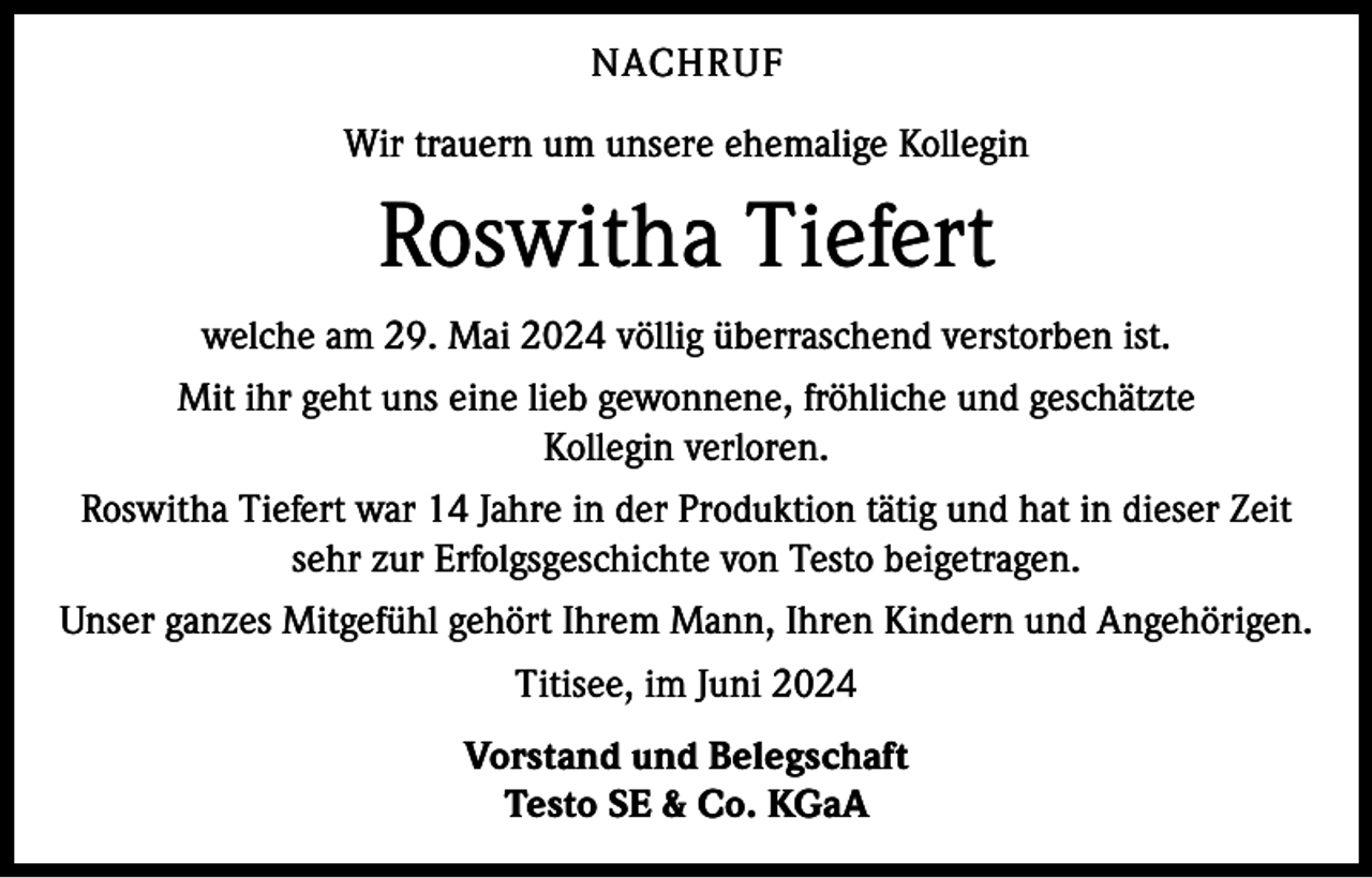 <p>NACHRUF<br />Wir trauern um unsere ehemalige Kollegin</p><p>Roswitha Tiefert<br />welche am 29. Mai 2024 völlig überraschend verstorben ist.<br />Mit ihr geht uns eine lieb gewonnene, fröhliche und geschätzte<br />Kollegin verloren.<br />Roswitha Tiefert war 14 Jahre in der Produktion tätig und hat in dieser Zeit<br />sehr zur Erfolgsgeschichte von Testo beigetragen.<br />Unser ganzes Mitgefühl gehört Ihrem Mann, Ihren Kindern und Angehörigen.<br />Titisee, im Juni 2024<br />Vorstand und Belegschaft<br />Testo SE &amp; Co. KGaA</p>