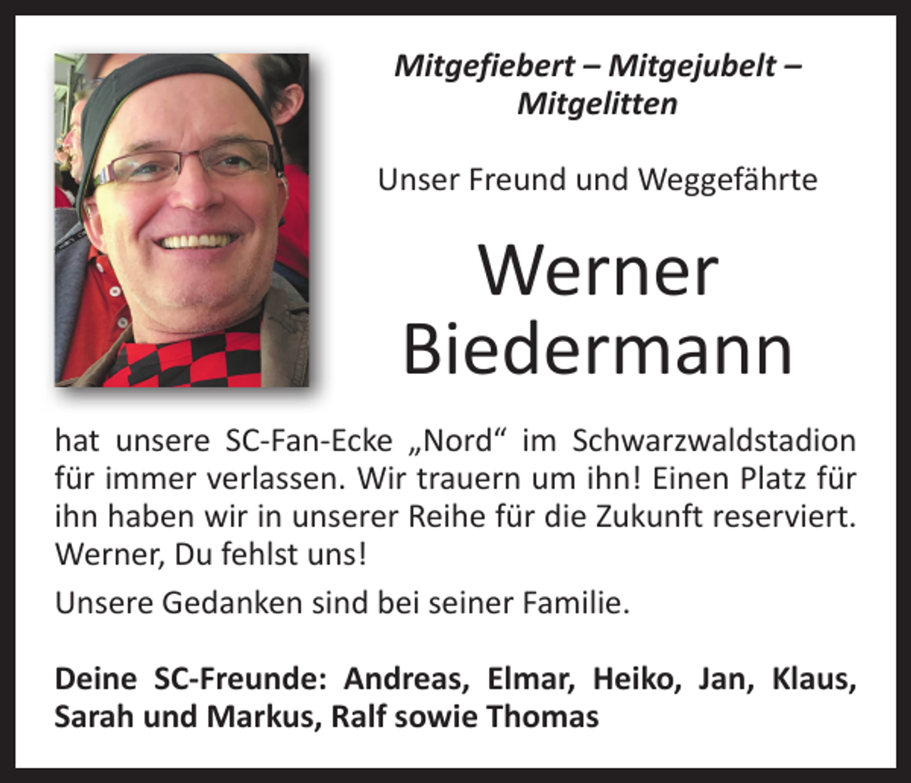 <p>Mitgefiebert – Mitgejubelt –<br />Mitgelitten<br />Unser Freund und Weggefährte</p><p>Werner<br />Biedermann<br />hat unsere SC-Fan-Ecke „Nord“ im Schwarzwaldstadion<br />für immer verlassen. Wir trauern um ihn! Einen Platz für<br />ihn haben wir in unserer Reihe für die Zukunft reserviert.<br />Werner, Du fehlst uns!<br />Unsere Gedanken sind bei seiner Familie.<br />Deine SC-Freunde: Andreas, Elmar, Heiko, Jan, Klaus,<br />­Sarah und Markus, Ralf sowie Thomas</p>
