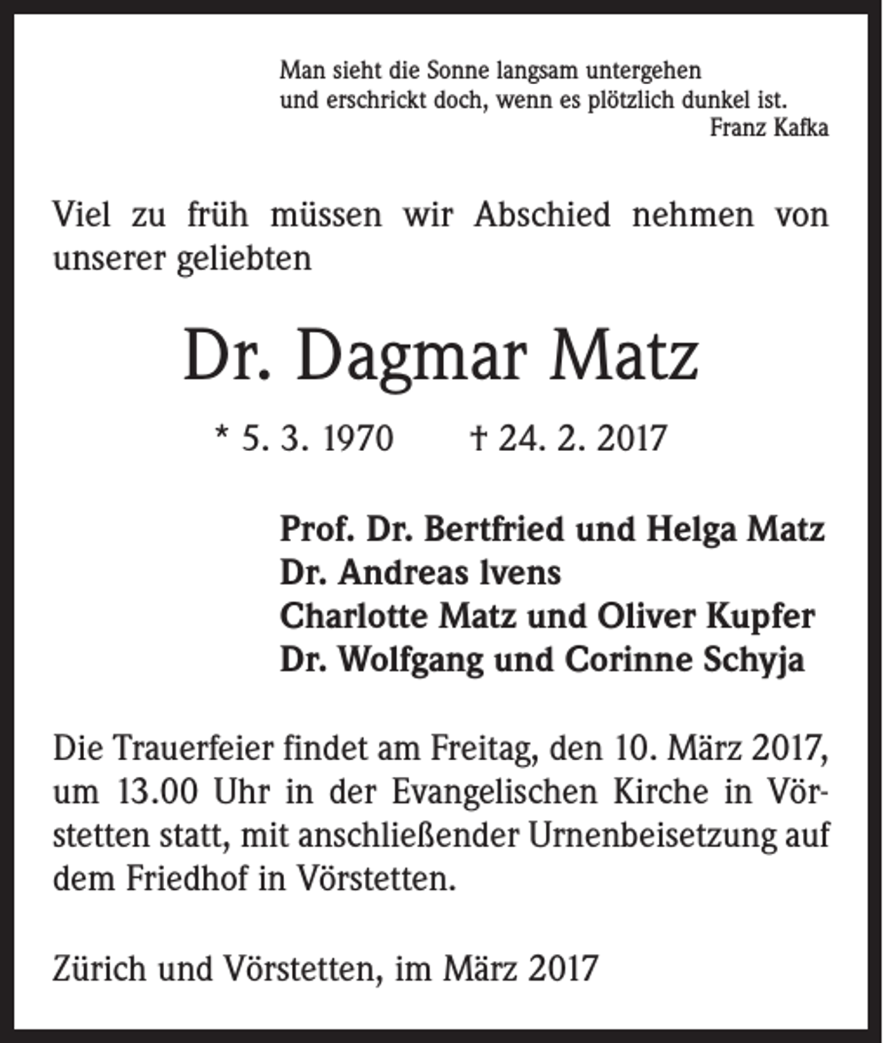 <p>Man sieht die Sonne langsam untergehen<br />und erschrickt doch, wenn es plötzlich dunkel ist.</p><p>Franz Kafka</p><p>Viel zu früh müssen wir Abschied nehmen von<br />unserer geliebten</p><p>Dr. Dagmar Matz<br />* 5. 3. 1970 † 24. 2. 2017<br />Prof. Dr. Bertfried und Helga Matz<br />Dr. Andreas lvens<br />Charlotte Matz und Oliver Kupfer<br />Dr. Wolfgang und Corinne Schyja<br />Die Trauerfeier findet am Freitag, den 10. März 2017,<br />um 13.00 Uhr in der Evangelischen Kirche in Vör­<br />stetten statt, mit anschließender Urnenbeisetzung auf<br />dem Friedhof in Vörstetten.<br />Zürich und Vörstetten, im März 2017</p>