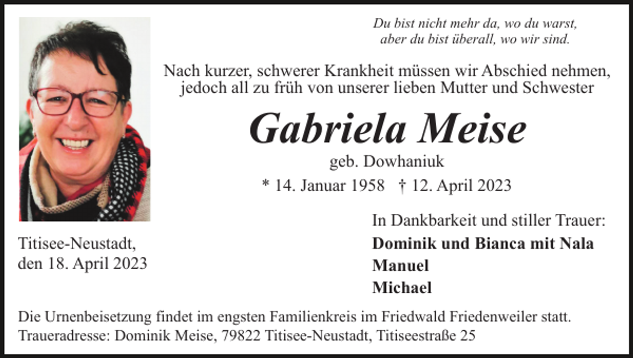 <p>Du bist nicht mehr da, wo du warst,<br />aber du bist überall, wo wir sind.</p><p>Nach kurzer, schwerer Krankheit müssen wir Abschied nehmen,<br />jedoch all zu früh von unserer lieben Mutter und Schwester</p><p>Gabriela Meise<br />geb. Dowhaniuk<br />* 14. Januar 1958 † 12. April 2023</p><p>Titisee-Neustadt,<br />den 18. April 2023</p><p>In Dankbarkeit und stiller Trauer:<br />Dominik und Bianca mit Nala<br />Manuel<br />Michael</p><p>Die Urnenbeisetzung findet im engsten Familienkreis im Friedwald Friedenweiler statt.<br />Traueradresse: Dominik Meise, 79822 Titisee-Neustadt, Titiseestraße 25</p>