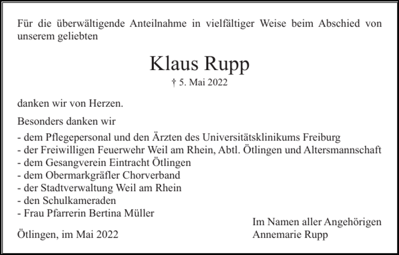 <p>Für die überwältigende Anteilnahme in vielfältiger Weise beim Abschied von<br />unserem geliebten</p><p>Klaus Rupp<br />† 5. Mai 2022</p><p>danken wir von Herzen.<br />Besonders danken wir<br />- dem Pflegepersonal und den Ärzten des Universitätsklinikums Freiburg<br />- der Freiwilligen Feuerwehr Weil am Rhein, Abtl. Ötlingen und Altersmannschaft<br />- dem Gesangverein Eintracht Ötlingen<br />- dem Obermarkgräfler Chorverband<br />- der Stadtverwaltung Weil am Rhein<br />- den Schulkameraden<br />- Frau Pfarrerin Bertina Müller<br />Im Namen aller Angehörigen<br />Ötlingen, im Mai 2022<br />Annemarie Rupp</p>