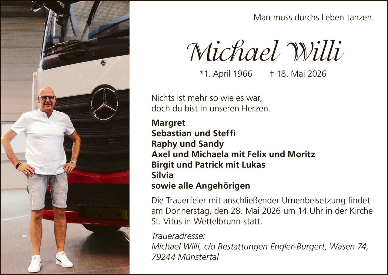<p>Man muss durchs Leben tanzen.</p>

<p><strong>Michael Willi</strong><br>
*1. April 1966 † 18. Mai 2026</p>

<p>Nichts ist mehr so wie es war,<br>
doch du bist in unseren Herzen.</p>

<p><strong>Margret</strong><br>
<strong>Sebastian und Steffi</strong><br>
<strong>Raphy und Sandy</strong><br>
<strong>Axel und Michaela mit Felix und Moritz</strong><br>
<strong>Birgit und Patrick mit Lukas</strong><br>
<strong>Silvia</strong><br>
<strong>sowie alle Angehörigen</strong></p>

<p>Die Trauerfeier mit anschließender Urnenbeisetzung findet am Donnerstag, den 28. Mai 2026 um 14 Uhr in der Kirche St. Vitus in Wettelbrunn statt.</p>

<p><i>Traueradresse:</i><br>
<i>Michael Willi, c/o Bestattungen Engler-Burgert, Wasen 74, 79244 Münstertal</i></p>