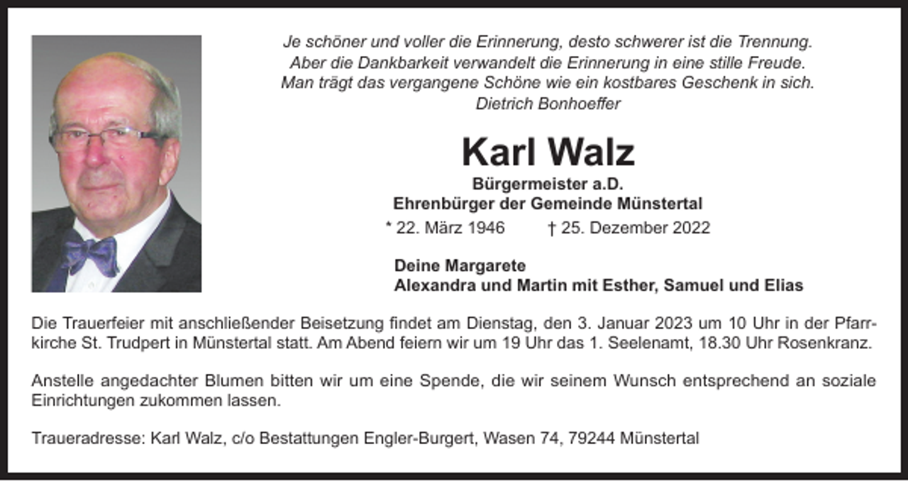 <p>Je schöner und voller die Erinnerung, desto schwerer ist die Trennung.<br />Aber die Dankbarkeit verwandelt die Erinnerung in eine stille Freude.<br />Man trägt das vergangene Schöne wie ein kostbares Geschenk in sich.<br />Dietrich Bonhoeffer</p><p>Karl Walz</p><p>Bürgermeister a.D.<br />Ehrenbürger der Gemeinde Münstertal<br />* 22. März 1946<br />† 25. Dezember 2022<br />Deine Margarete<br />Alexandra und Martin mit Esther, Samuel und Elias<br />Die Trauerfeier mit anschließender Beisetzung findet am Dienstag, den 3. Januar 2023 um 10 Uhr in der Pfarrkirche St. Trudpert in Münstertal statt. Am Abend feiern wir um 19 Uhr das 1. Seelenamt, 18.30 Uhr Rosenkranz.<br />Anstelle angedachter Blumen bitten wir um eine Spende, die wir seinem Wunsch entsprechend an soziale<br />Einrichtungen zukommen lassen.<br />Traueradresse: Karl Walz, c/o Bestattungen Engler-Burgert, Wasen 74, 79244 Münstertal</p>