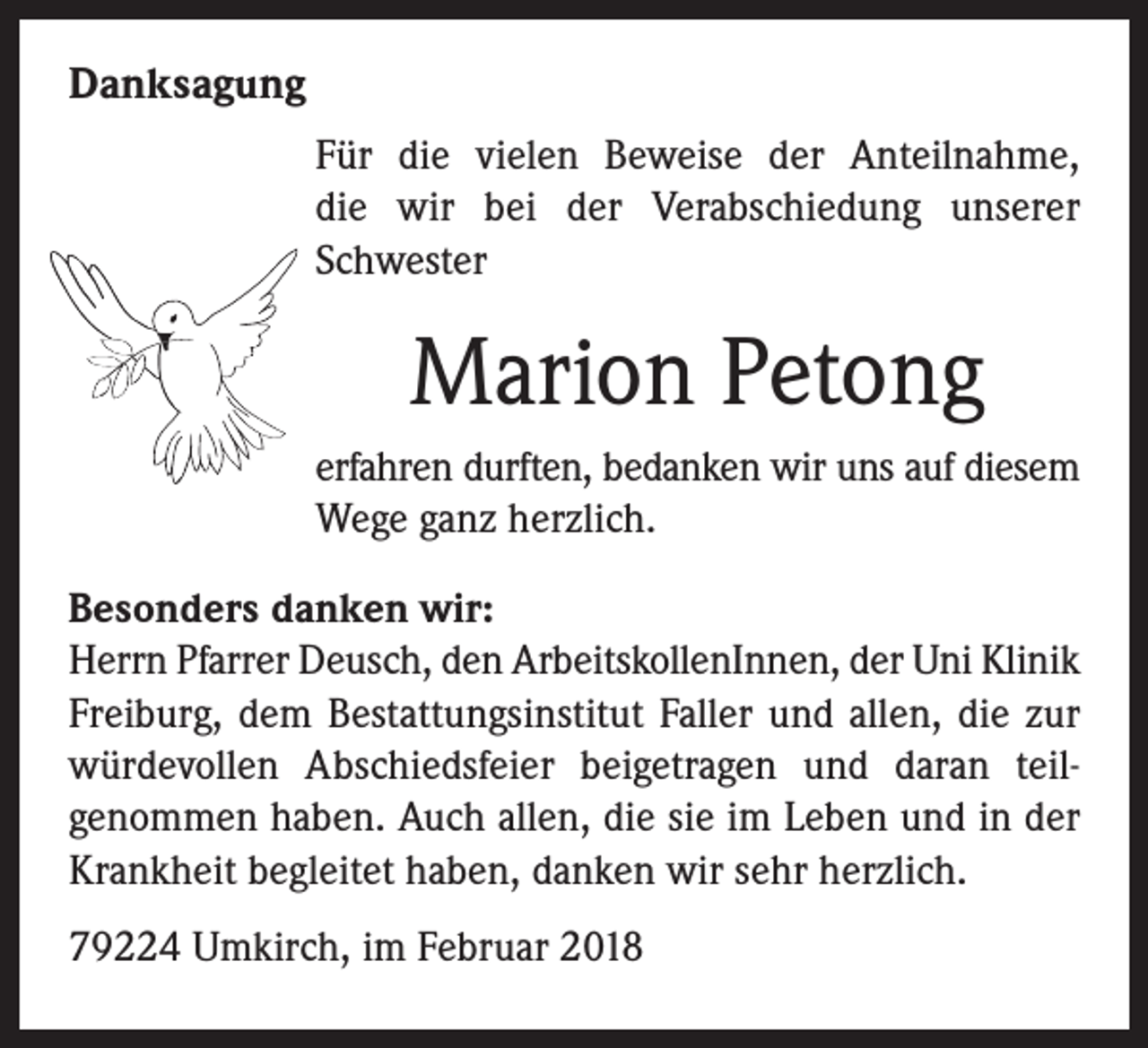 <p>Danksagung<br />Für die vielen Beweise der Anteilnahme,<br />die wir bei der Verabschiedung unserer<br />Schwester</p><p>Marion Petong<br />erfahren durften, bedanken wir uns auf diesem<br />Wege ganz herzlich.<br />Besonders danken wir:<br />Herrn Pfarrer Deusch, den ArbeitskollenInnen, der Uni Klinik<br />Freiburg, dem Bestattungsinstitut Faller und allen, die zur<br />würdevollen Abschiedsfeier beigetragen und daran teilgenommen haben. Auch allen, die sie im Leben und in der<br />Krankheit begleitet haben, danken wir sehr herzlich.<br />79224 Umkirch, im Februar 2018</p>