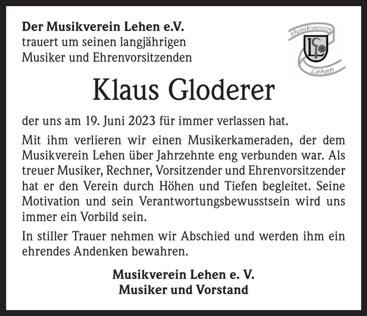 <p>Der Musikverein Lehen e.V.<br />trauert um seinen langjährigen<br />Musiker und Ehrenvorsitzenden</p><p>Klaus Gloderer<br />der uns am 19. Juni 2023 für immer verlassen hat.<br />Mit ihm v­erlieren wir einen Musikerkameraden, der dem<br />­Musikverein Lehen über Jahrzehnte eng verbunden war. Als<br />treuer Musiker, Rechner, Vorsitzender und Ehrenvorsitzender<br />hat er den Verein durch Höhen und Tiefen begleitet. Seine<br />Motivation und sein Verantwortungsbewusstsein wird uns<br />immer ein Vorbild sein.<br />In stiller Trauer nehmen wir Abschied und werden ihm ein<br />ehrendes Andenken bewahren.<br />Musikverein Lehen e. V.<br />Musiker und Vorstand</p>