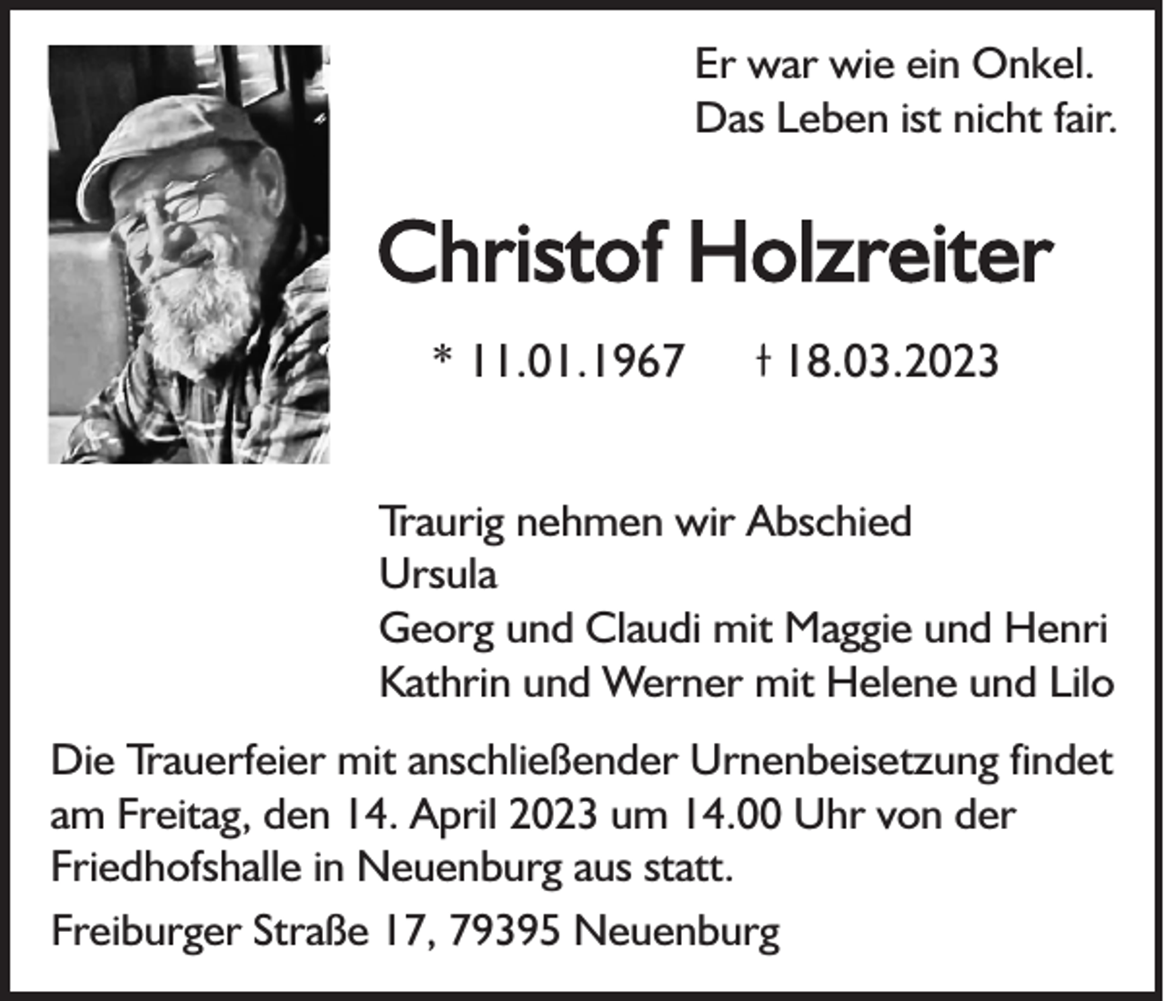 <p>Er war wie ein Onkel.<br />Das Leben ist nicht fair.</p><p>Christof Holzreiter<br />* 11.01.1967</p><p>18.03.2023</p><p>Traurig nehmen wir Abschied<br />Ursula<br />Georg und Claudi mit Maggie und Henri<br />Kathrin und Werner mit Helene und Lilo<br />Die Trauerfeier mit anschließender Urnenbeisetzung findet<br />am Freitag, den 14. April 2023 um 14.00 Uhr von der<br />Friedhofshalle in Neuenburg aus statt.<br />Freiburger Straße 17, 79395 Neuenburg</p>
