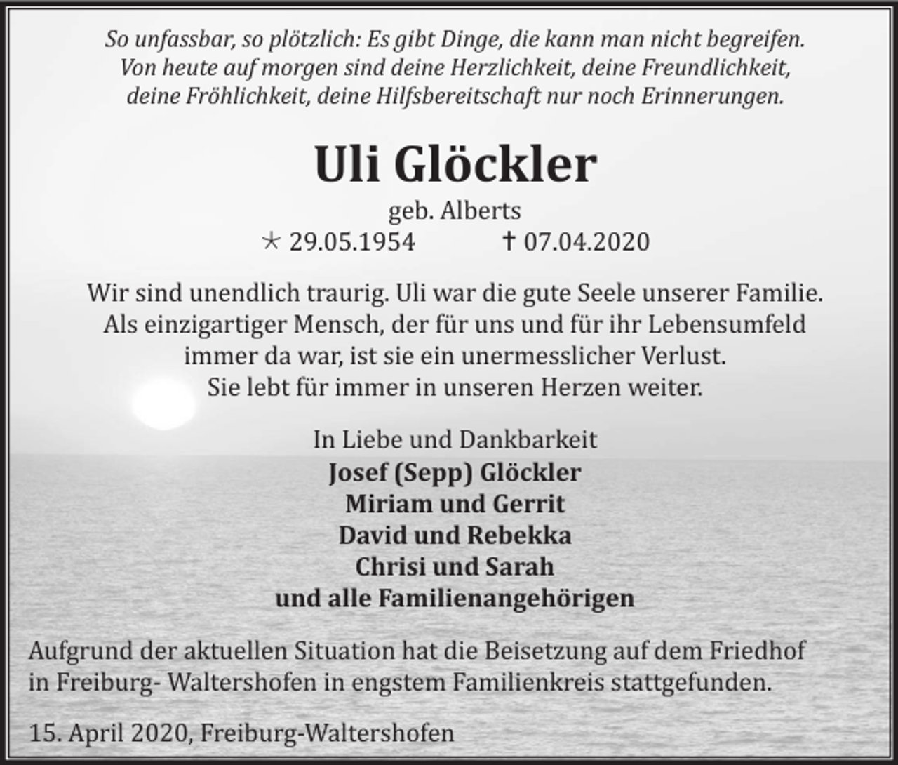 <p>So unfassbar, so plötzlich: Es gibt Dinge, die kann man nicht begreifen.<br />Von heute auf morgen sind deine Herzlichkeit, deine Freundlichkeit,<br />deine Fröhlichkeit, deine Hilfsbereitschaft nur noch Erinnerungen.</p><p>Uli Glöckler<br />geb. Alberts<br /> 29.05.1954<br /> 07.04.2020<br />Wir sind unendlich traurig. Uli war die gute Seele unserer Familie.<br />Als einzigartiger Mensch, der für uns und für ihr Lebensumfeld<br />immer da war, ist sie ein unermesslicher Verlust.<br />Sie lebt für immer in unseren Herzen weiter.<br />In Liebe und Dankbarkeit<br />Josef (Sepp) Glöckler<br />Miriam und Gerrit<br />David und Rebekka<br />Chrisi und Sarah<br />und alle Familienangehörigen<br />Aufgrund der aktuellen Situation hat die Beisetzung auf dem Friedhof<br />in Freiburg- Waltershofen in engstem Familienkreis stattgefunden.<br />15. April 2020, Freiburg-Waltershofen</p>