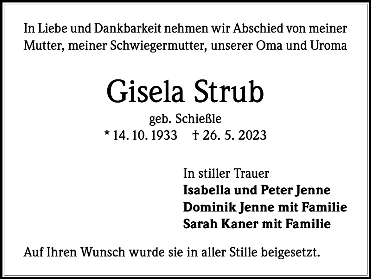 <p>In Liebe und Dankbarkeit nehmen wir Abschied von meiner<br />Mutter, meiner Schwiegermutter, unserer Oma und Uroma</p><p>Gisela Strub</p><p>geb. Schießle<br />* 14. 10. 1933 † 26. 5. 2023<br />In stiller Trauer<br />Isabella und Peter Jenne<br />Dominik Jenne mit Familie<br />Sarah Kaner mit Familie<br />Auf Ihren Wunsch wurde sie in aller Stille beigesetzt.</p>
