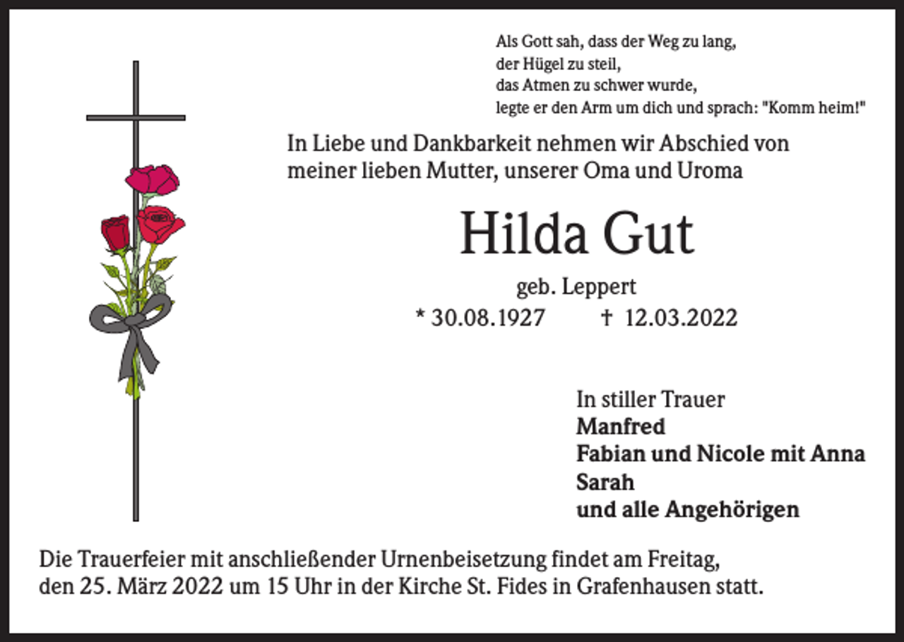 <p>Als Gott sah, dass der Weg zu lang,<br />der Hügel zu steil,<br />das Atmen zu schwer wurde,<br />legte er den Arm um dich und sprach: "Komm heim!"</p><p>In Liebe und Dankbarkeit nehmen wir Abschied von<br />meiner lieben Mutter, unserer Oma und Uroma</p><p>Hilda Gut<br />geb. Leppert<br />* 30.08.1927<br />† 12.03.2022<br />In stiller Trauer<br />Manfred<br />Fabian und Nicole mit Anna<br />Sarah<br />und alle Angehörigen<br />Die Trauerfeier mit anschließender Urnenbeisetzung findet am Freitag,<br />den 25. März 2022 um 15 Uhr in der Kirche St. Fides in Grafenhausen statt.</p>