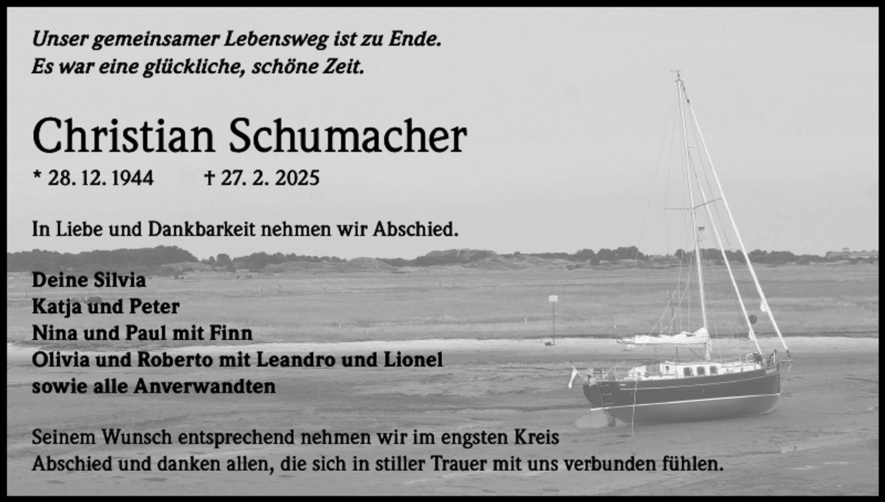 <p>Unser gemeinsamer Lebensweg ist zu Ende.<br />Es war eine glückliche, schöne Zeit.</p><p>Christian Schumacher<br />* 28. 12. 1944</p><p>† 27. 2. 2025</p><p>In Liebe und Dankbarkeit nehmen wir Abschied.<br />Deine Silvia<br />Katja und Peter<br />Nina und Paul mit Finn<br />Olivia und Roberto mit Leandro und Lionel<br />sowie alle Anverwandten<br />Seinem Wunsch entsprechend nehmen wir im engsten Kreis<br />Abschied und danken allen, die sich in stiller Trauer mit uns verbunden fühlen.</p>