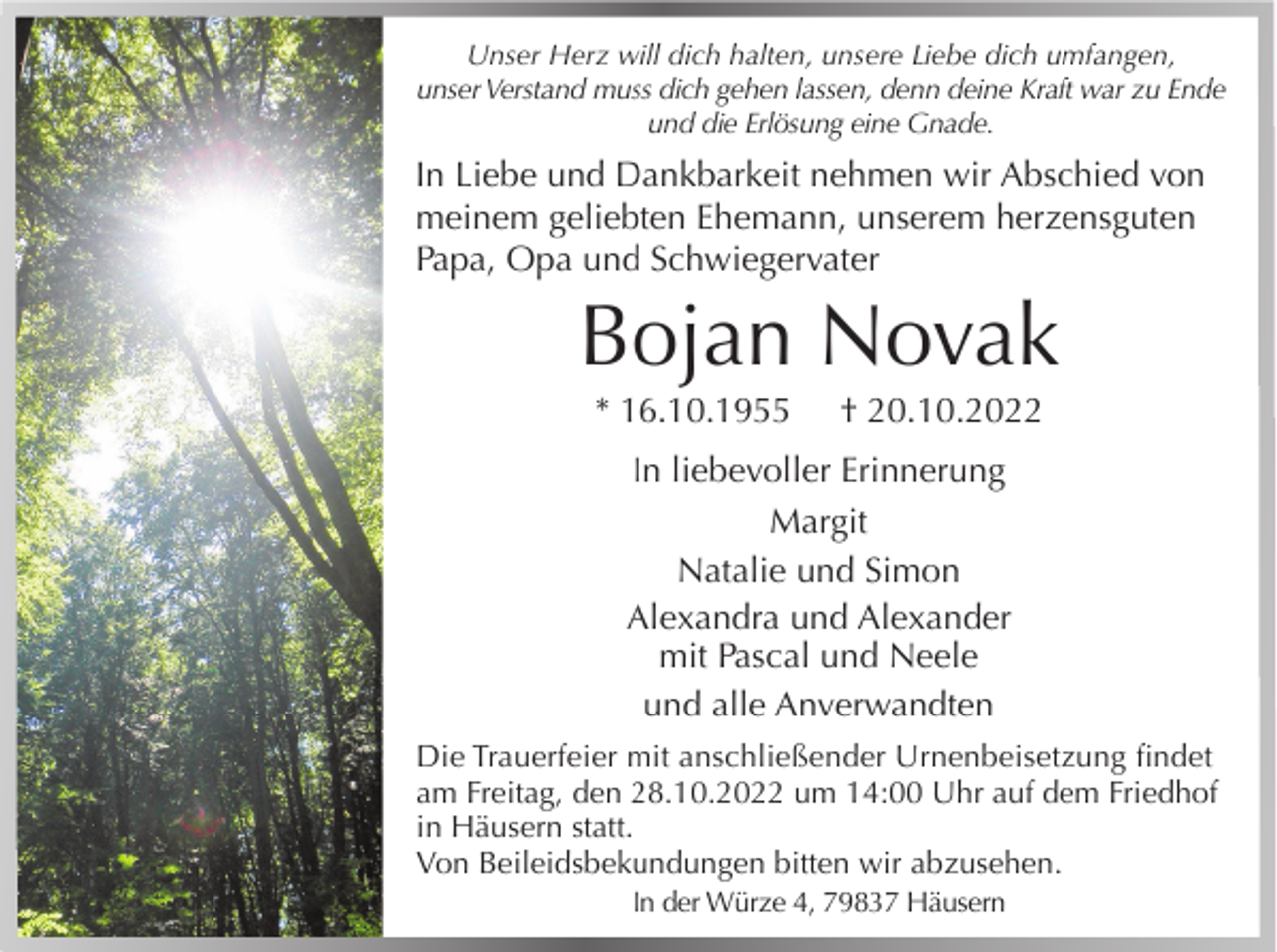 <p>Unser Herz will dich halten, unsere Liebe dich umfangen,<br />unser Verstand muss dich gehen lassen, denn deine Kraft war zu Ende<br />und die Erlösung eine Gnade.</p><p>In Liebe und Dankbarkeit nehmen wir Abschied von<br />meinem geliebten Ehemann, unserem herzensguten<br />Papa, Opa und Schwiegervater</p><p>Bojan Novak<br />* 16.10.1955</p><p>† 20.10.2022</p><p>In liebevoller Erinnerung<br />Margit<br />Natalie und Simon<br />Alexandra und Alexander<br />mit Pascal und Neele<br />und alle Anverwandten<br />Die Trauerfeier mit anschließender Urnenbeisetzung findet<br />am Freitag, den 28.10.2022 um 14:00 Uhr auf dem Friedhof<br />in Häusern statt.<br />Von Beileidsbekundungen bitten wir abzusehen.<br />In der Würze 4, 79837 Häusern</p>