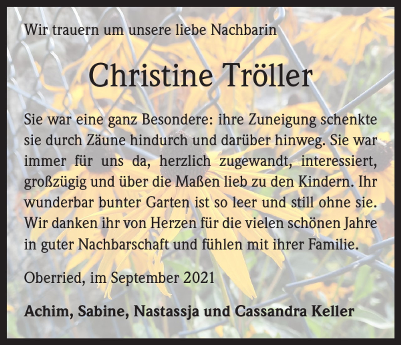 <p>Wir trauern um unsere liebe Nachbarin</p><p>Christine Tröller<br />Sie war eine ganz Besondere: ihre Zuneigung schenkte<br />sie durch Zäune hindurch und darüber hinweg. Sie war<br />immer für uns da, herzlich zugewandt, interessiert,<br />großzügig und über die Maßen lieb zu den Kindern. Ihr<br />wunderbar bunter Garten ist so leer und still ohne sie.<br />Wir danken ihr von Herzen für die vielen schönen Jahre<br />in guter Nachbarschaft und fühlen mit ihrer Familie.<br />Oberried, im September 2021<br />Achim, Sabine, Nastassja und Cassandra Keller</p>