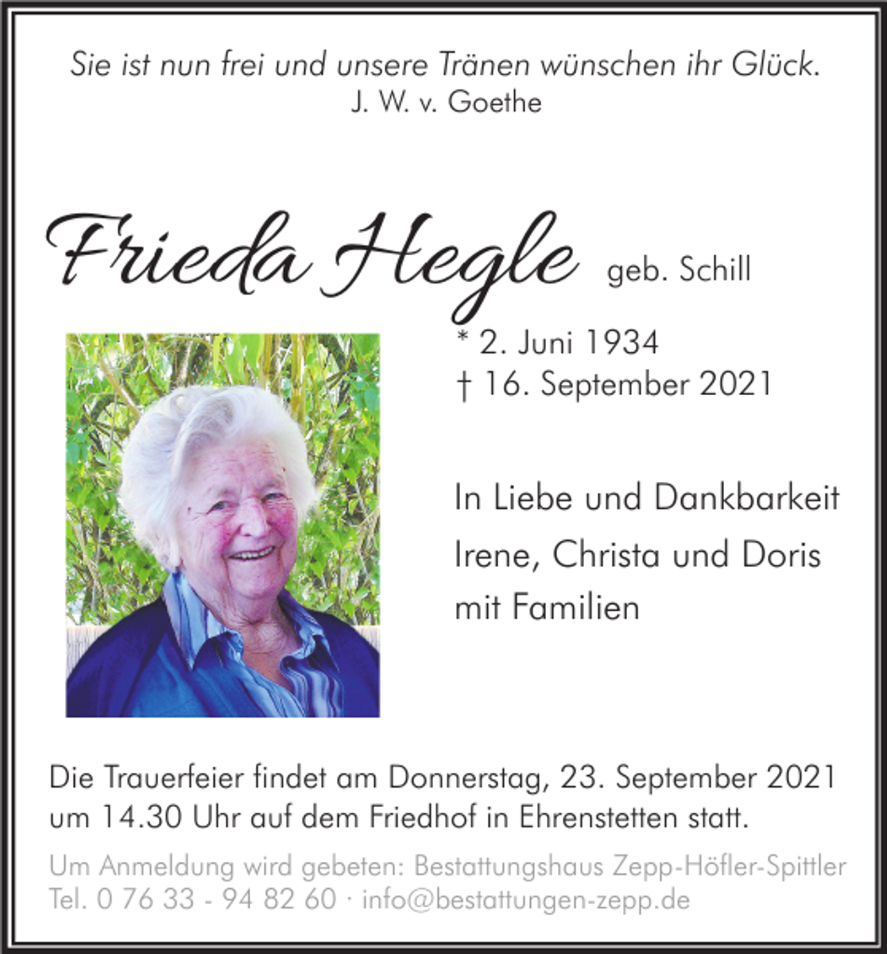 <p>Sie ist nun frei und unsere Tränen wünschen ihr Glück.<br />J. W. v. Goethe</p><p>Frieda Hegle</p><p>geb. Schill</p><p>* 2. Juni 1934<br />† 16. September 2021</p><p>In Liebe und Dankbarkeit<br />Irene, Christa und Doris<br />mit Familien</p><p>Die Trauerfeier findet am Donnerstag, 23. September 2021<br />um 14.30 Uhr auf dem Friedhof in Ehrenstetten statt.<br />Um Anmeldung wird gebeten: Bestattungshaus Zepp-Höfler-Spittler<br />Tel. 0 76 33 - 94 82 60 · info@bestattungen-zepp.de</p>