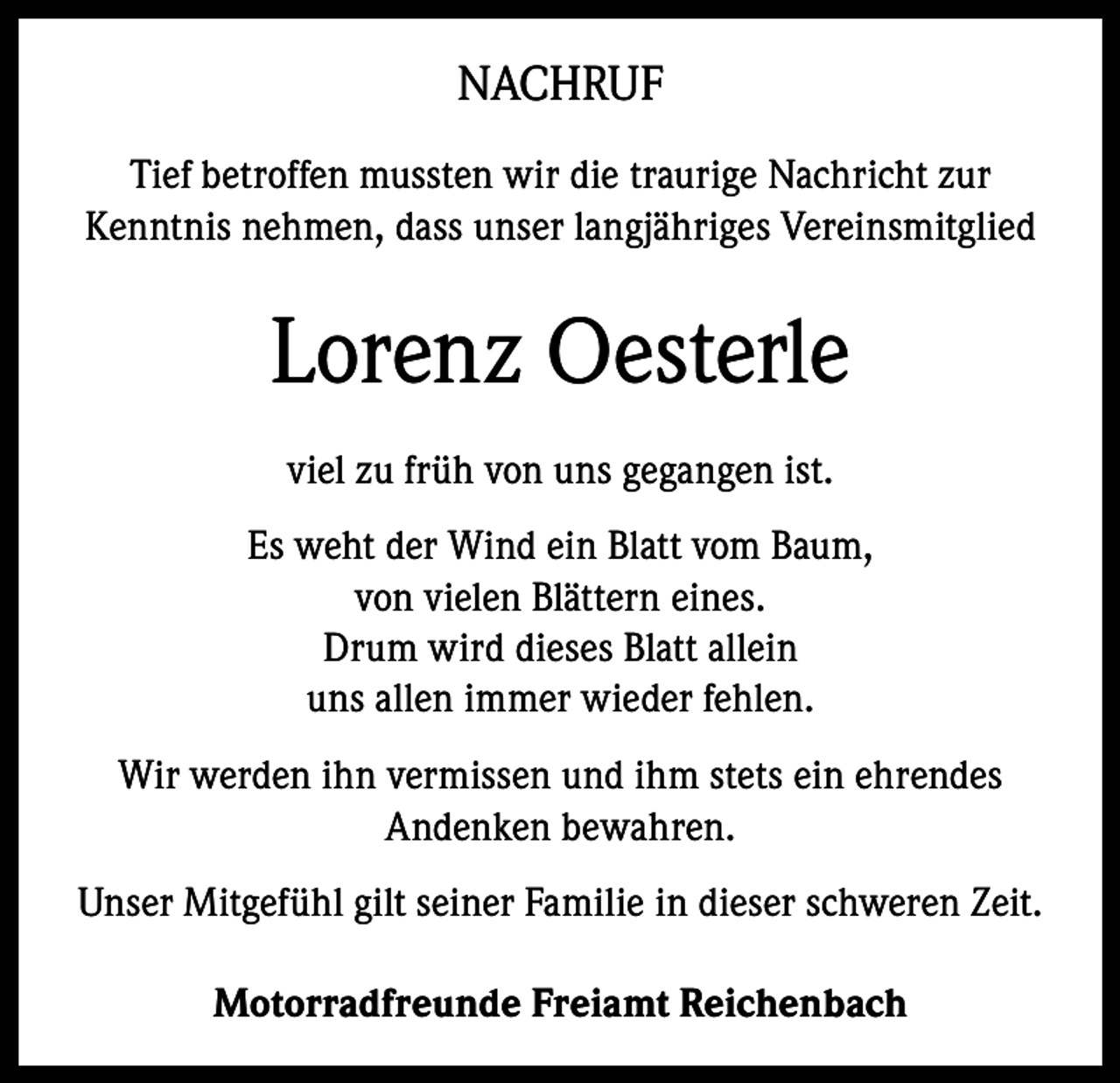 <p>NACHRUF<br />Tief betroffen mussten wir die traurige Nachricht zur<br />Kenntnis nehmen, dass unser langjähriges Vereinsmitglied</p><p>Lorenz Oesterle<br />viel zu früh von uns gegangen ist.<br />Es weht der Wind ein Blatt vom Baum,<br />von vielen Blättern eines.<br />Drum wird dieses Blatt allein<br />uns allen immer wieder fehlen.<br />Wir werden ihn vermissen und ihm stets ein ehrendes<br />Andenken bewahren.<br />Unser Mitgefühl gilt seiner Familie in dieser schweren Zeit.<br />Motorradfreunde Freiamt Reichenbach</p>